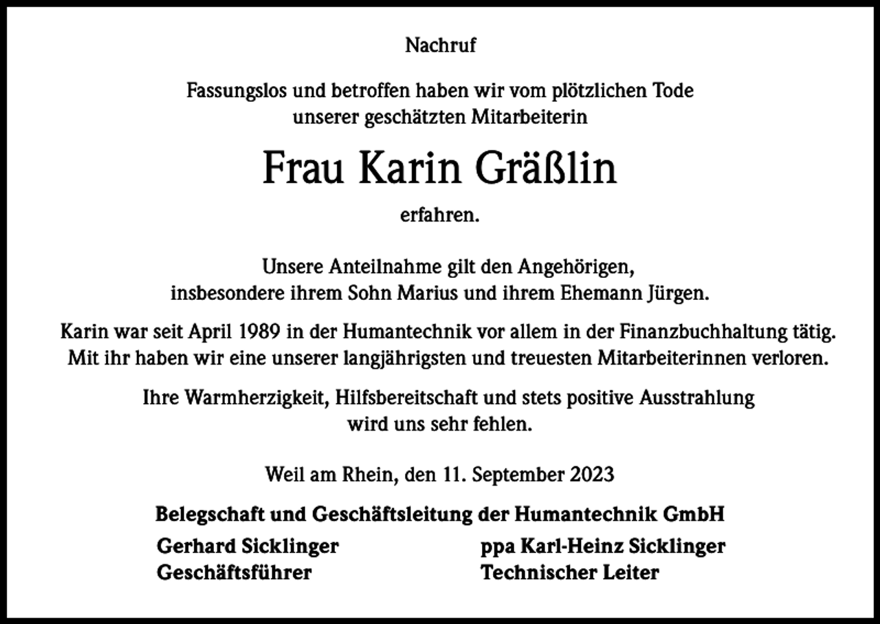 <p>Nachruf<br />Fassungslos und betroffen haben wir vom plötzlichen Tode<br />unserer geschätzten Mitarbeiterin</p><p>Frau Karin Gräßlin<br />erfahren.<br />Unsere Anteilnahme gilt den Angehörigen,<br />insbesondere ihrem Sohn Marius und ihrem Ehemann Jürgen.<br />Karin war seit April 1989 in der Humantechnik vor allem in der Finanzbuchhaltung tätig.<br />Mit ihr haben wir eine unserer langjährigsten und treuesten Mitarbeiterinnen verloren.<br />Ihre Warmherzigkeit, Hilfsbereitschaft und stets positive Ausstrahlung<br />wird uns sehr fehlen.<br />Weil am Rhein, den 11. September 2023<br />Belegschaft und Geschäftsleitung der Humantechnik GmbH<br />Gerhard Sicklinger<br />ppa Karl-Heinz Sicklinger<br />Geschäftsführer<br />Technischer Leiter</p>