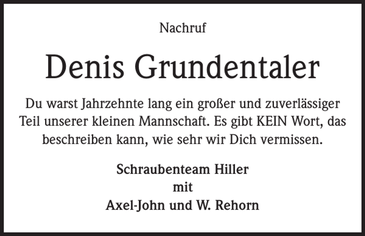 <p>Nachruf</p><p>Denis Grundentaler<br />Du warst Jahrzehnte lang ein großer und zuverlässiger<br />Teil unserer kleinen Mannschaft. Es gibt KEIN Wort, das<br />beschreiben kann, wie sehr wir Dich vermissen.<br />Schraubenteam Hiller<br />mit<br />Axel-John und W. Rehorn</p>