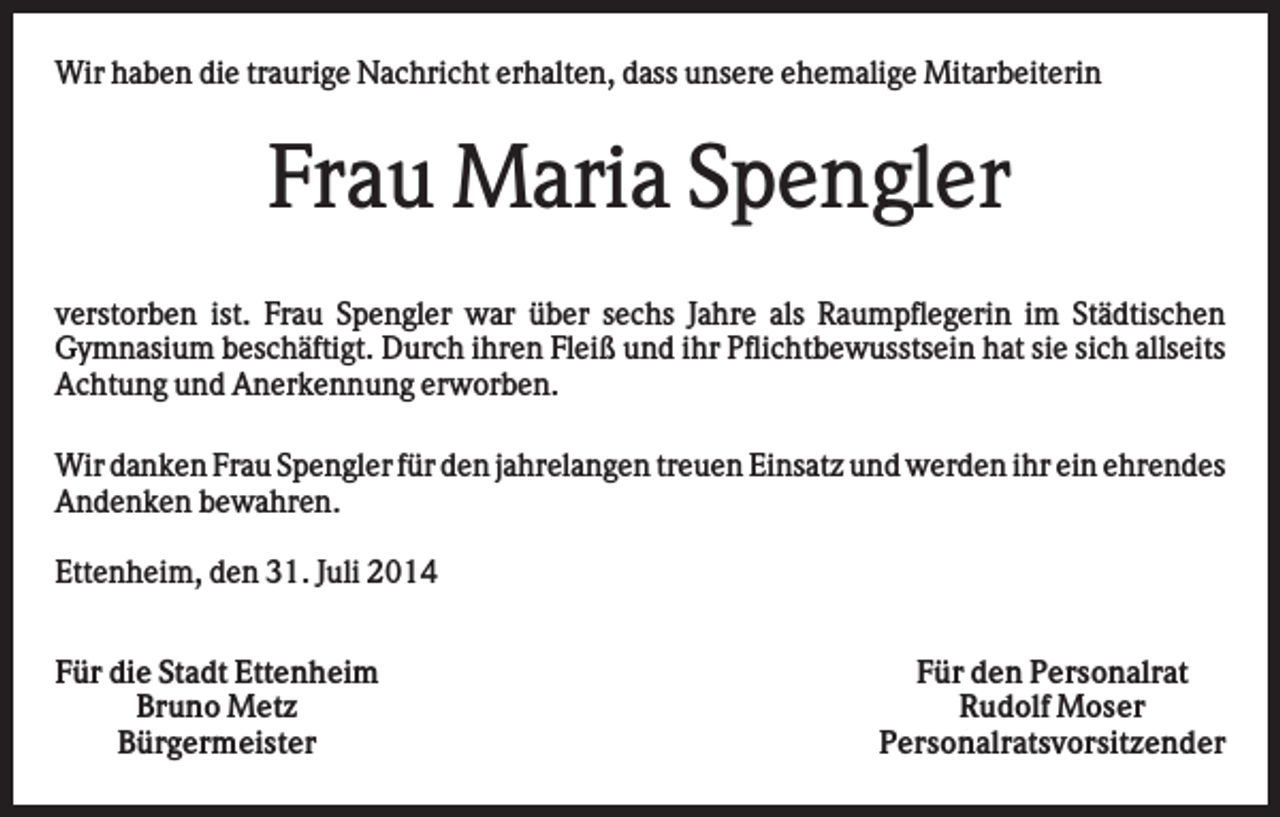 <p>Wir haben die traurige Nachricht erhalten, dass unsere ehemalige Mitarbeiterin</p><p>Frau Maria Spengler<br />verstorben ist. Frau Spengler war über sechs Jahre als Raumpflegerin im Städtischen<br />Gymnasium beschäftigt. Durch ihren Fleiß und ihr Pflichtbewusstsein hat sie sich allseits<br />Achtung und Anerkennung erworben.<br />Wir danken Frau Spengler für den jahrelangen treuen Einsatz und werden ihr ein ehrendes<br />Andenken bewahren.<br />Ettenheim, den 31. Juli 2014<br />Für die Stadt Ettenheim<br />Bruno Metz<br />Bürgermeister</p><p>Für den Personalrat<br />Rudolf Moser<br />Personalratsvorsitzender</p>