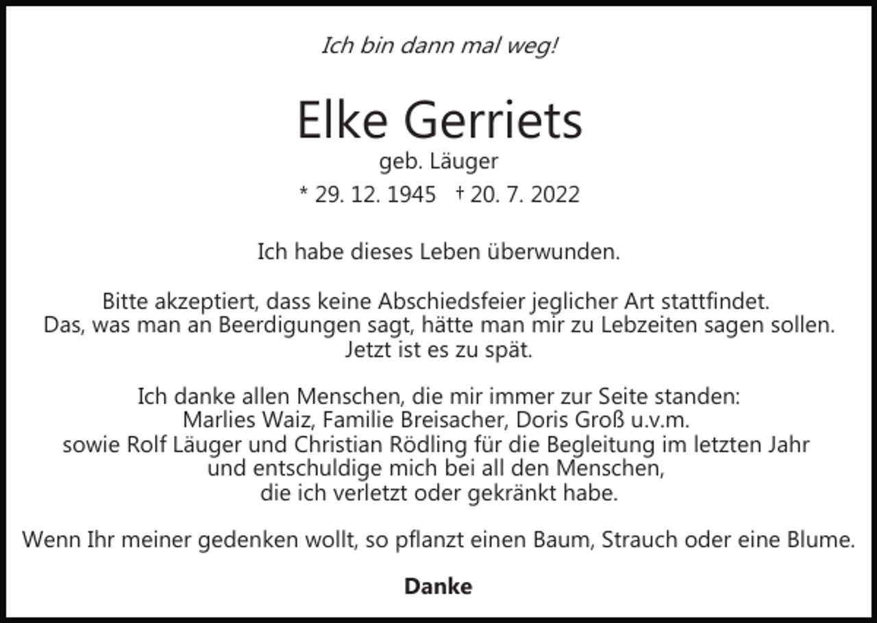 <p>Ich bin dann mal weg!</p><p>Elke Gerriets<br />geb. Läuger<br />* 29. 12. 1945 † 20. 7. 2022</p><p>Ich habe dieses Leben überwunden.<br />Bitte akzeptiert, dass keine Abschiedsfeier jeglicher Art stattfindet.<br />Das, was man an Beerdigungen sagt, hätte man mir zu Lebzeiten sagen sollen.<br />Jetzt ist es zu spät.<br />Ich danke allen Menschen, die mir immer zur Seite standen:<br />Marlies Waiz, Familie Breisacher, Doris Groß u.v.m.<br />sowie Rolf Läuger und Christian Rödling für die Begleitung im letzten Jahr<br />und entschuldige mich bei all den Menschen,<br />die ich verletzt oder gekränkt habe.<br />Wenn Ihr meiner gedenken wollt, so pflanzt einen Baum, Strauch oder eine Blume.<br />Danke</p>
