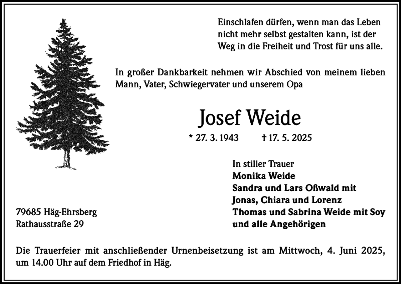 <p>Einschlafen dürfen, wenn man das Leben<br />nicht mehr selbst gestalten kann, ist der<br />Weg in die Freiheit und Trost für uns alle.<br />In großer Dankbarkeit nehmen wir Abschied von meinem lieben<br />Mann, Vater, Schwiegervater und unserem Opa</p><p>Josef Weide<br />* 27. 3. 1943</p><p>79685 Häg-Ehrsberg<br />Rathausstraße 29</p><p>† 17. 5. 2025</p><p>In stiller Trauer<br />Monika Weide<br />Sandra und Lars Oßwald mit<br />Jonas, Chiara und Lorenz<br />Thomas und Sabrina Weide mit Soy<br />und alle Angehörigen</p><p>Die Trauerfeier mit anschließender Urnenbeisetzung ist am Mittwoch, 4. Juni 2025,<br />um 14.00 Uhr auf dem Friedhof in Häg.</p>