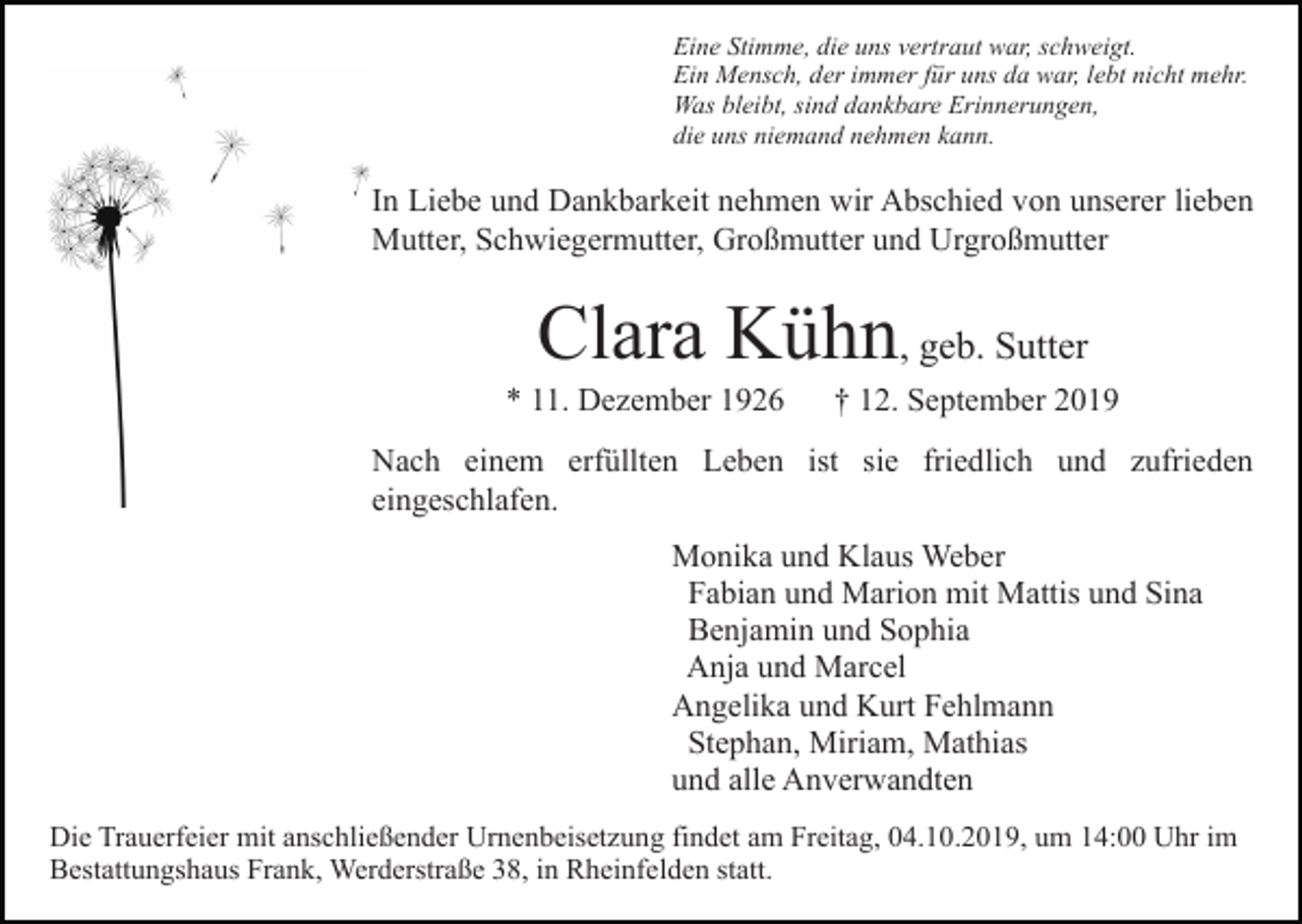 <p>Eine Stimme, die uns vertraut war, schweigt.<br />Ein Mensch, der immer für uns da war, lebt nicht mehr.<br />Was bleibt, sind dankbare Erinnerungen,<br />die uns niemand nehmen kann.</p><p>In Liebe und Dankbarkeit nehmen wir Abschied von unserer lieben<br />Mutter, Schwiegermutter, Großmutter und Urgroßmutter</p><p>Clara Kühn, geb. Sutter<br />* 11. Dezember 1926</p><p>† 12. September 2019</p><p>Nach einem erfüllten Leben ist sie friedlich und zufrieden<br />eingeschlafen.<br />Monika und Klaus Weber<br />Fabian und Marion mit Mattis und Sina<br />Benjamin und Sophia<br />Anja und Marcel<br />Angelika und Kurt Fehlmann<br />Stephan, Miriam, Mathias<br />und alle Anverwandten<br />Die Trauerfeier mit anschließender Urnenbeisetzung findet am Freitag, 04.10.2019, um 14:00 Uhr im<br />Bestattungshaus Frank, Werderstraße 38, in Rheinfelden statt.</p>