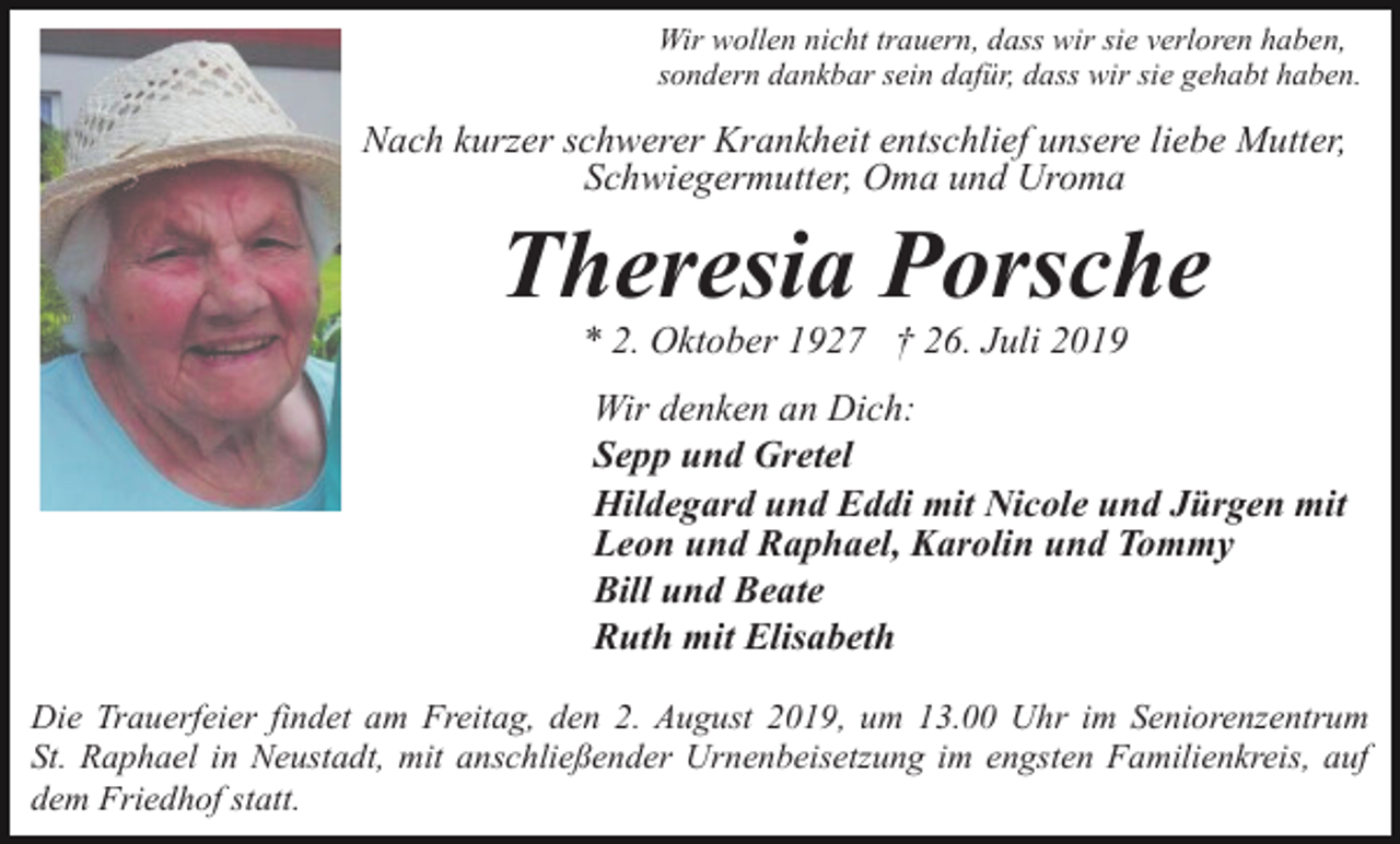 <p>Wir wollen nicht trauern, dass wir sie verloren haben,<br />sondern dankbar sein dafür, dass wir sie gehabt haben.</p><p>Nach kurzer schwerer Krankheit entschlief unsere liebe Mutter,<br />Schwiegermutter, Oma und Uroma</p><p>Theresia Porsche<br />* 2. Oktober 1927 † 26. Juli 2019<br />Wir denken an Dich:<br />Sepp und Gretel<br />Hildegard und Eddi mit Nicole und Jürgen mit<br />Leon und Raphael, Karolin und Tommy<br />Bill und Beate<br />Ruth mit Elisabeth<br />Die Trauerfeier findet am Freitag, den 2. August 2019, um 13.00 Uhr im Seniorenzentrum<br />St. Raphael in Neustadt, mit anschließender Urnenbeisetzung im engsten Familienkreis, auf<br />dem Friedhof statt.</p>