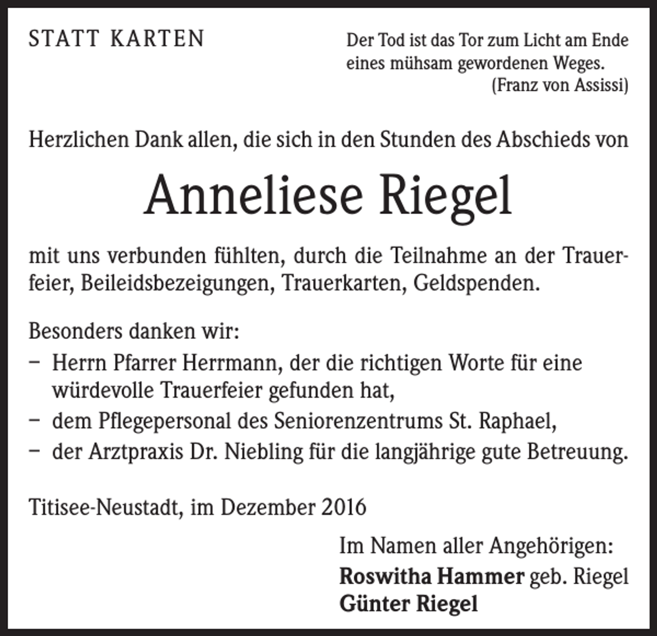<p>STATT KARTEN Der Tod ist das Tor zum Licht am Ende</p><p>eines mühsam gewordenen Weges.<br />(Franz von Assissi)</p><p>Herzlichen Dank allen, die sich in den Stunden des Abschieds von</p><p>Anneliese Riegel<br />mit uns verbunden fühlten, durch die Teilnahme an der Trauer­<br />feier, Beileidsbezeigungen, Trauerkarten, Geldspenden.<br />Besonders danken wir:<br />– Herrn Pfarrer Herrmann, der die richtigen Worte für eine<br />würde­volle Trauerfeier gefunden hat,<br />– dem Pflegepersonal des Seniorenzentrums St. Raphael,<br />– der Arztpraxis Dr. Niebling für die langjährige gute Betreuung.<br />Titisee-Neustadt, im Dezember 2016<br />Im Namen aller Angehörigen:<br />Roswitha Hammer geb. Riegel<br />Günter Riegel</p>