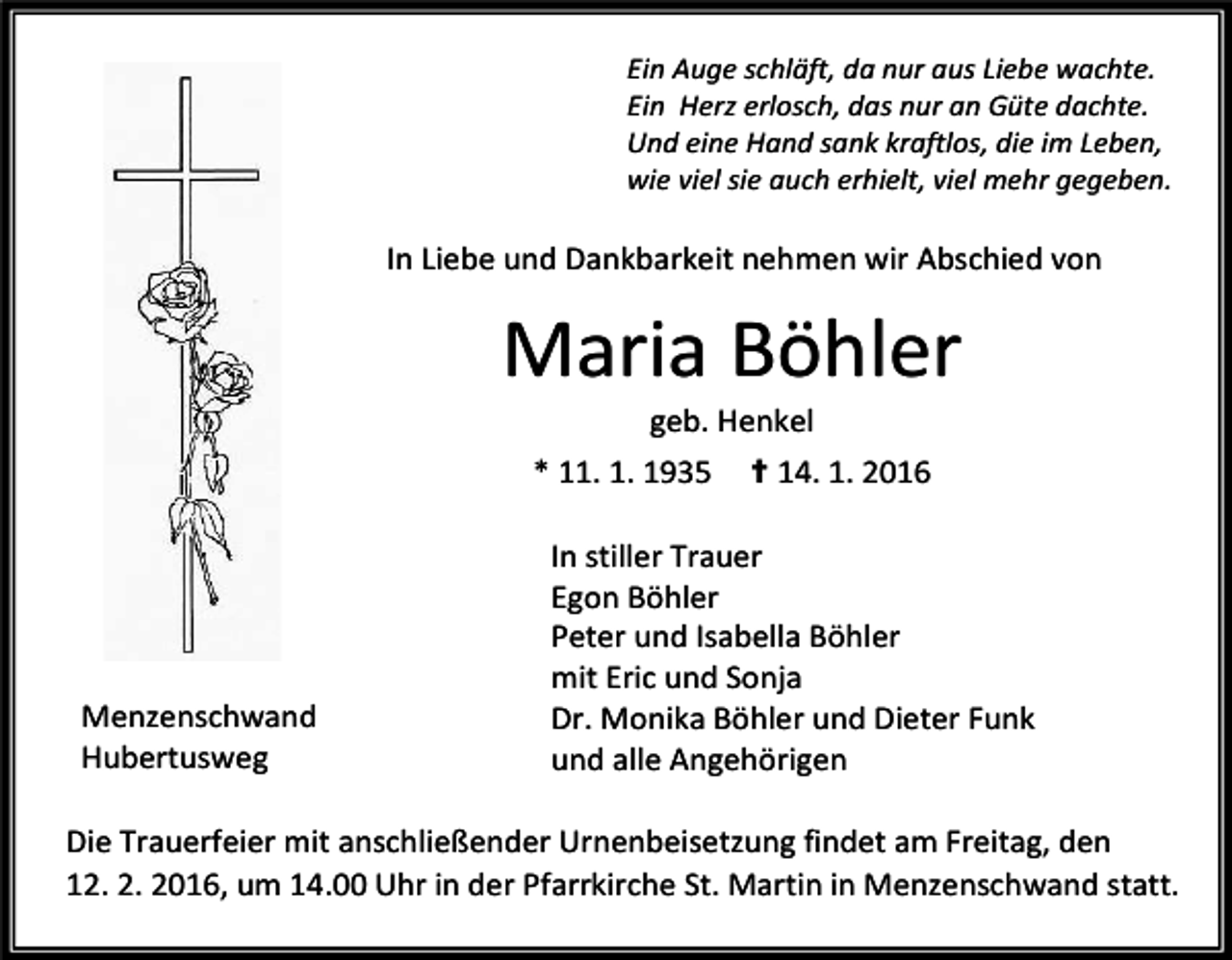 <p>Ein Auge schläft, da nur aus Liebe wachte.<br />Ein Herz erlosch, das nur an Güte dachte.<br />Und eine Hand sank kraftlos, die im Leben,<br />wie viel sie auch erhielt, viel mehr gegeben.</p><p>In Liebe und Dankbarkeit nehmen wir Abschied von</p><p>Maria Böhler<br />geb. Henkel</p><p>* 11. 1. 1935</p><p>Menzenschwand<br />Hubertusweg</p><p>✝ 14. 1. 2016</p><p>In stiller Trauer<br />Egon Böhler<br />Peter und Isabella Böhler<br />mit Eric und Sonja<br />Dr. Monika Böhler und Dieter Funk<br />und alle Angehörigen</p><p>Die Trauerfeier mit anschließender Urnenbeisetzung findet am Freitag, den<br />12. 2. 2016, um 14.00 Uhr in der Pfarrkirche St. Martin in Menzenschwand statt.</p>