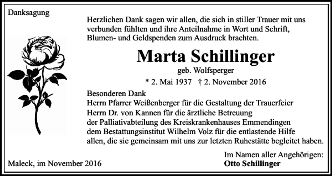 <p>Danksagung</p><p>Herzlichen Dank sagen wir allen, die sich in stiller Trauer mit uns<br />verbunden fühlten und ihre Anteilnahme in Wort und Schrift,<br />Blumen- und Geldspenden zum Ausdruck brachten.</p><p>Marta Schillinger<br />geb. Wolfsperger<br />* 2. Mai 1937 † 2. November 2016<br />Besonderen Dank<br />Herrn Pfarrer Weißenberger für die Gestaltung der Trauerfeier<br />Herrn Dr. von Kannen für die ärztliche Betreuung<br />der Palliativabteilung des Kreiskrankenhauses Emmendingen<br />dem Bestattungsinstitut Wilhelm Volz für die entlastende Hilfe<br />allen, die sie gemeinsam mit uns zur letzten Ruhestätte begleitet haben.<br />Maleck, im November 2016</p><p>Im Namen aller Angehörigen:<br />Otto Schillinger</p>