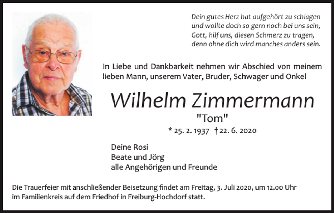 <p>Dein gutes Herz hat aufgehört zu schlagen<br />und wollte doch so gern noch bei uns sein,<br />Gott, hilf uns, diesen Schmerz zu tragen,<br />denn ohne dich wird manches anders sein.</p><p>In Liebe und Dankbarkeit nehmen wir Abschied von meinem<br />lieben Mann, unserem Vater, Bruder, Schwager und Onkel</p><p>Wilhelm Zimmermann<br />"Tom"</p><p>* 25. 2. 1937 † 22. 6. 2020<br />Deine Rosi<br />Beate und Jörg<br />alle Angehörigen und Freunde<br />Die Trauerfeier mit anschließender Beisetzung ﬁndet am Freitag, 3. Juli 2020, um 12.00 Uhr<br />im Familienkreis auf dem Friedhof in Freiburg­Hochdorf statt.</p>