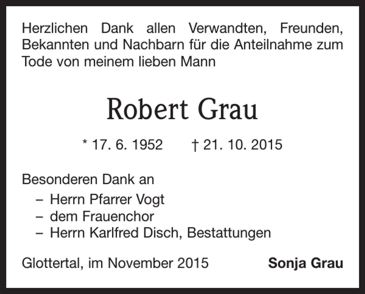 <p>Herzlichen Dank allen Verwandten, Freunden,<br />Bekannten und Nachbarn für die Anteilnahme zum<br />Tode von meinem lieben Mann</p><p>Robert Grau<br />* 17. 6. 1952 † 21. 10. 2015<br />Besonderen Dank an<br />– Herrn Pfarrer Vogt<br />– dem Frauenchor<br />– Herrn Karlfred Disch, Bestattungen<br />Glottertal, im November 2015</p><p>Sonja Grau</p>