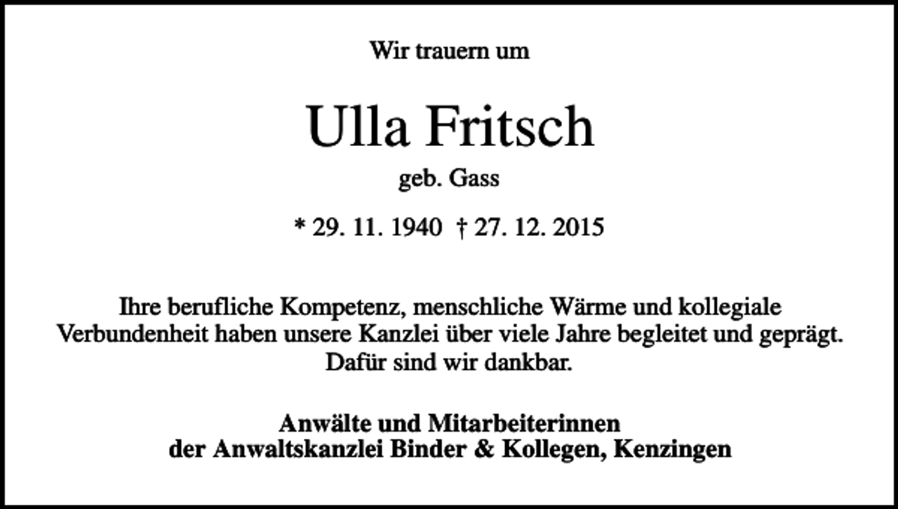 <p>Wir trauern um</p><p>Ulla Fritsch<br />geb. Gass<br />* 29. 11. 1940 † 27. 12. 2015<br />Ihre berufliche Kompetenz, menschliche Wärme und kollegiale<br />Verbundenheit haben unsere Kanzlei über viele Jahre begleitet und geprägt.<br />Dafür sind wir dankbar.<br />Anwälte und Mitarbeiterinnen<br />der Anwaltskanzlei Binder &amp; Kollegen, Kenzingen</p>