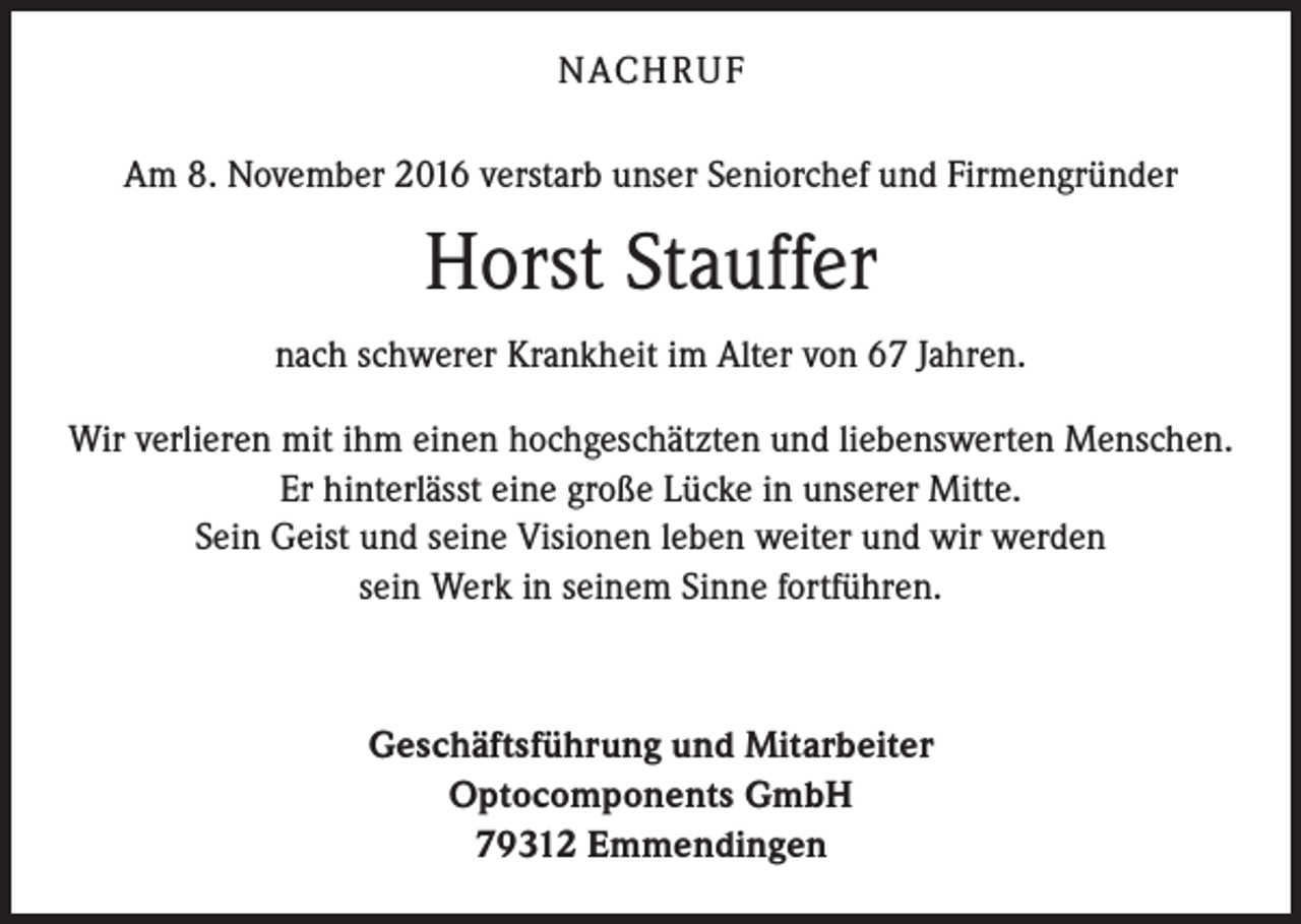 <p>NACH R U F<br />Am 8. November 2016 verstarb unser Seniorchef und Firmengründer</p><p>Horst Stauffer<br />nach schwerer Krankheit im Alter von 67 Jahren.<br />Wir verlieren mit ihm einen hochgeschätzten und liebenswerten Menschen.<br />Er hinterlässt eine große Lücke in unserer Mitte.<br />Sein Geist und seine Visionen leben weiter und wir werden<br />sein Werk in seinem Sinne fortführen.</p><p>Geschäftsführung und Mitarbeiter<br />Optocomponents GmbH<br />79312 Emmendingen</p>