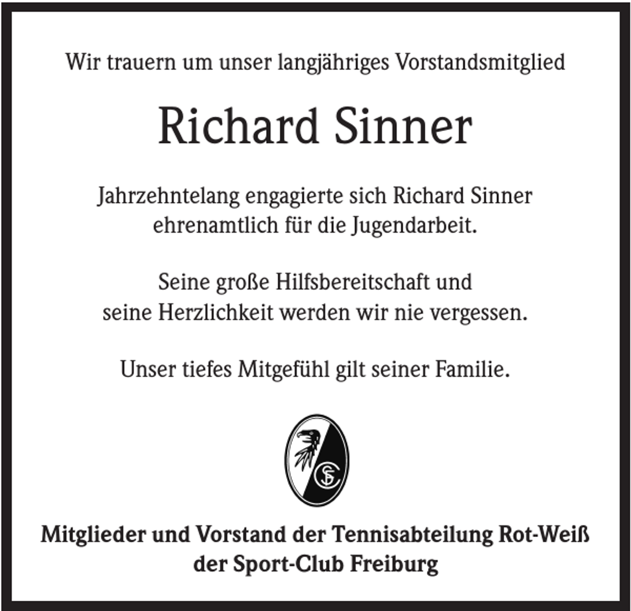 <p>Wir trauern um unser langjähriges Vorstandsmitglied</p><p>Richard Sinner<br />Jahrzehntelang engagierte sich Richard Sinner<br />ehrenamtlich für die Jugendarbeit.<br />Seine große Hilfsbereitschaft und<br />seine Herzlichkeit werden wir nie vergessen.<br />Unser tiefes Mitgefühl gilt seiner Familie.</p><p>Mitglieder und Vorstand der Tennisabteilung Rot-Weiß<br />der Sport-Club Freiburg</p>