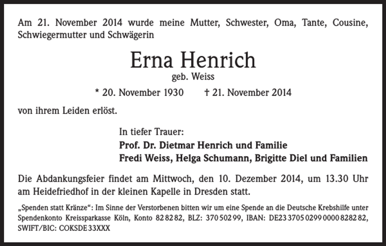 <p>Am 21. November 2014 wurde meine Mutter, Schwester, Oma, Tante, Cousine,<br />­Schwiegermutter und Schwägerin</p><p>Ernageb.Henrich<br />Weiss<br />* 20. November 1930 † 21. November 2014<br />von ihrem Leiden erlöst.<br />In tiefer Trauer:<br />Prof. Dr. Dietmar Henrich und Familie<br />Fredi Weiss, Helga Schumann, Brigitte Diel und Familien<br />Die Abdankungsfeier findet am Mittwoch, den 10. Dezember 2014, um 13.30 Uhr<br />am Heidefriedhof in der kleinen Kapelle in Dresden statt.<br />„Spenden statt Kränze“: Im Sinne der Verstorbenen bitten wir um eine Spende an die Deutsche Krebshilfe unter<br />Spendenkonto Kreissparkasse Köln, Konto , BLZ: 370 502 99, IBAN: DE2705 0299 0000 82,<br />SWIFT/BIC: COKSDE 33XXX</p>