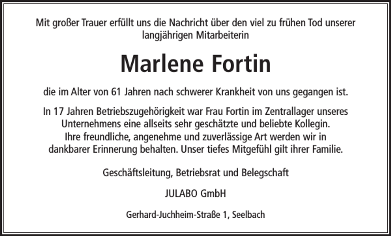 <p>Mit großer Trauer erfüllt uns die Nachricht über den viel zu frühen Tod unserer<br />langjährigen Mitarbeiterin</p><p>Marlene Fortin<br />die im Alter von 61 Jahren nach schwerer Krankheit von uns gegangen ist.<br />In 17 Jahren Betriebszugehörigkeit war Frau Fortin im Zentrallager unseres<br />Unternehmens eine allseits sehr geschätzte und beliebte Kollegin.<br />Ihre freundliche, angenehme und zuverlässige Art werden wir in<br />dankbarer Erinnerung behalten. Unser tiefes Mitgefühl gilt ihrer Familie.<br />Geschäftsleitung, Betriebsrat und Belegschaft<br />JULABO GmbH<br />Gerhard-Juchheim-Straße 1, Seelbach</p>