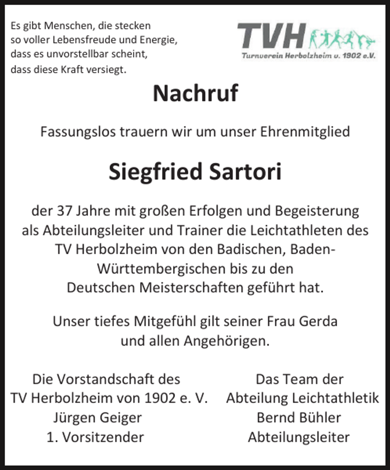 <p>Es gibt Menschen, die stecken<br />so voller Lebensfreude und Energie,<br />dass es unvorstellbar scheint,<br />dass diese Kraft versiegt.</p><p>Nachruf<br />Fassungslos trauern wir um unser Ehrenmitglied</p><p>Siegfried Sartori<br />der 37 Jahre mit großen Erfolgen und Begeisterung<br />als Abteilungsleiter und Trainer die Leichtathleten des<br />TV Herbolzheim von den Badischen, BadenWürttembergischen bis zu den<br />Deutschen Meisterschaften geführt hat.<br />Unser tiefes Mitgefühl gilt seiner Frau Gerda<br />und allen Angehörigen.<br />Die Vorstandschaft des<br />TV Herbolzheim von 1902 e. V.<br />Jürgen Geiger<br />1. Vorsitzender</p><p>Das Team der<br />Abteilung Leichtathletik<br />Bernd Bühler<br />Abteilungsleiter</p>