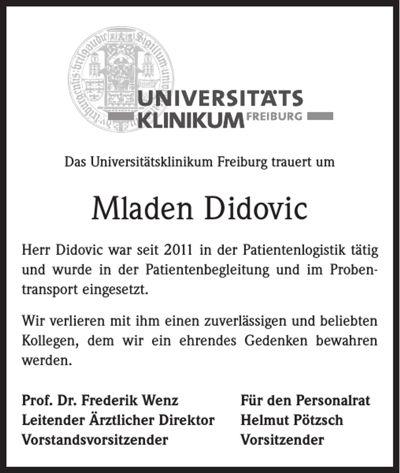 <p>Das Universitätsklinikum Freiburg trauert um</p><p>Mladen Didovic<br />Herr Didovic war seit 2011 in der Patientenlogistik tätig<br />und wurde in der Patientenbegleitung und im Probentransport eingesetzt.<br />Wir verlieren mit ihm einen zuverlässigen und beliebten<br />Kollegen, dem wir ein ehrendes Gedenken bewahren<br />werden.<br />Prof. Dr. Frederik Wenz<br />Leitender Ärztlicher Direktor<br />Vorstandsvorsitzender</p><p>Für den Personalrat<br />Helmut Pötzsch<br />Vorsitzender</p>