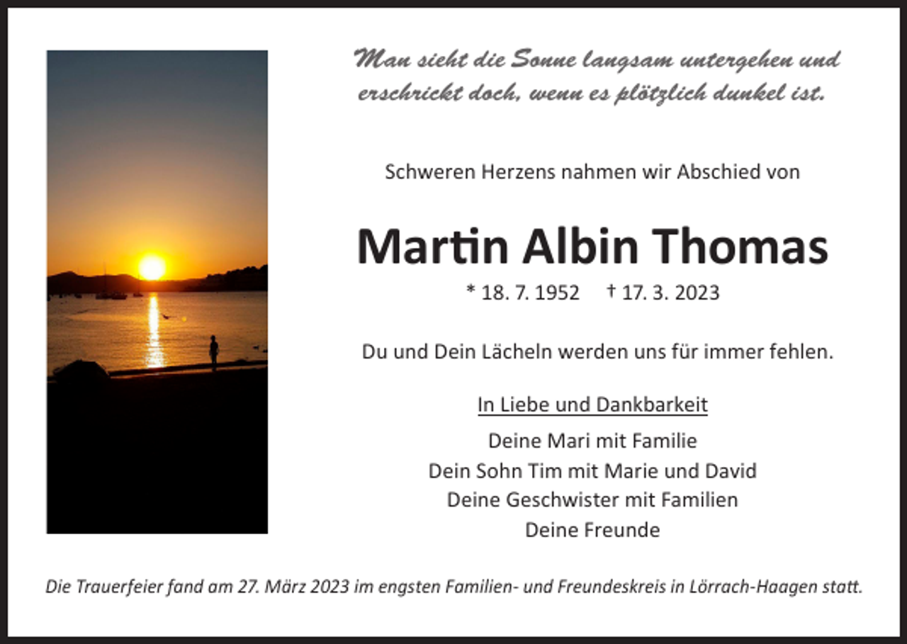 <p>Man sieht die Sonne langsam untergehen und<br />erschrickt doch, wenn es plötzlich dunkel ist.<br />Schweren Herzens nahmen wir Abschied von</p><p>Martin Albin Thomas<br />* 18. 7. 1952</p><p>† 17. 3. 2023</p><p>Du und Dein Lächeln werden uns für immer fehlen.<br />In Liebe und Dankbarkeit<br />Deine Mari mit Familie<br />Dein Sohn Tim mit Marie und David<br />Deine Geschwister mit Familien<br />Deine Freunde<br />Die Trauerfeier fand am 27. März 2023 im engsten Familien- und Freundeskreis in Lörrach-Haagen statt.</p>