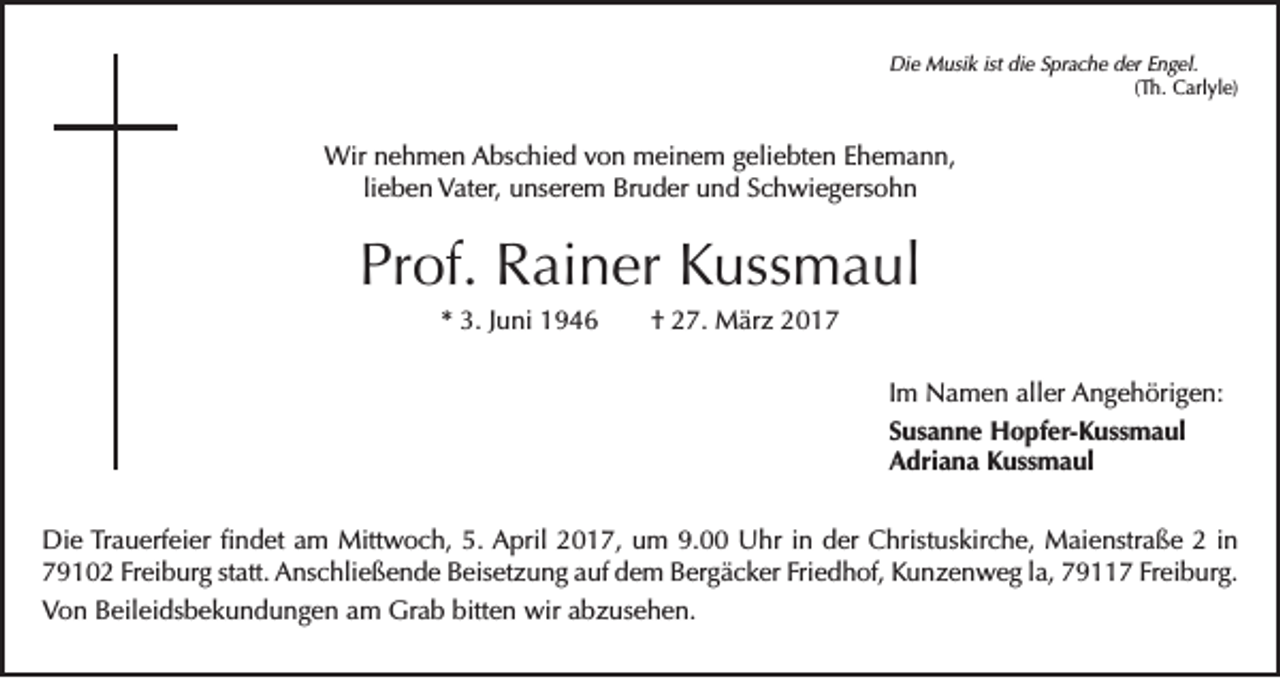<p>Die Musik ist die Sprache der Engel.</p><p>(Th. Carlyle)</p><p>Wir nehmen Abschied von meinem geliebten Ehemann,<br />lieben Vater, unserem Bruder und Schwiegersohn</p><p>Prof. Rainer Kussmaul<br />* 3. Juni 1946 † 27. März 2017<br />Im Namen aller Angehörigen:<br />Susanne Hopfer-Kussmaul<br />Adriana Kussmaul<br />Die Trauerfeier findet am Mittwoch, 5. April 2017, um 9.00 Uhr in der Christuskirche, Maienstraße 2 in<br />79102 Freiburg statt. Anschließende Beisetzung auf dem Bergäcker Friedhof, Kunzenweg la, 79117 Freiburg.<br />Von Beileidsbekundungen am Grab bitten wir abzusehen.</p>