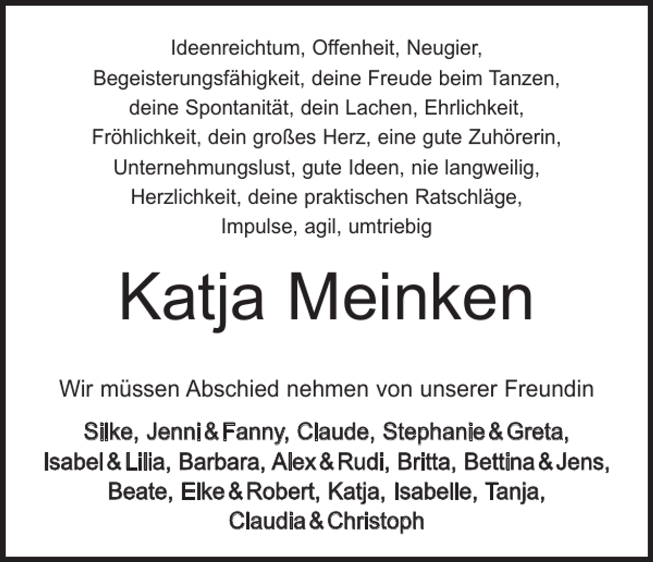 <p>Ideenreichtum, Offenheit, Neugier,<br />Begeisterungsfähigkeit, deine Freude beim Tanzen,<br />deine Spontanität, dein Lachen, Ehrlichkeit,<br />Fröhlichkeit, dein großes Herz, eine gute Zuhörerin,<br />Unternehmungslust, gute Ideen, nie langweilig,<br />Herzlichkeit, deine praktischen Ratschläge,<br />Impulse, agil, umtriebig</p><p>Katja Meinken<br />Wir müssen Abschied nehmen von unserer Freundin<br />Silke, Jenni &amp; Fanny, Claude, Stephanie &amp; Greta,<br />Isabel &amp; Lilia, Barbara, Alex &amp; Rudi, Britta, Bettina &amp; Jens,<br />­Beate, Elke &amp; Robert, Katja, Isabelle, Tanja,<br />­Claudia &amp; Christoph</p>