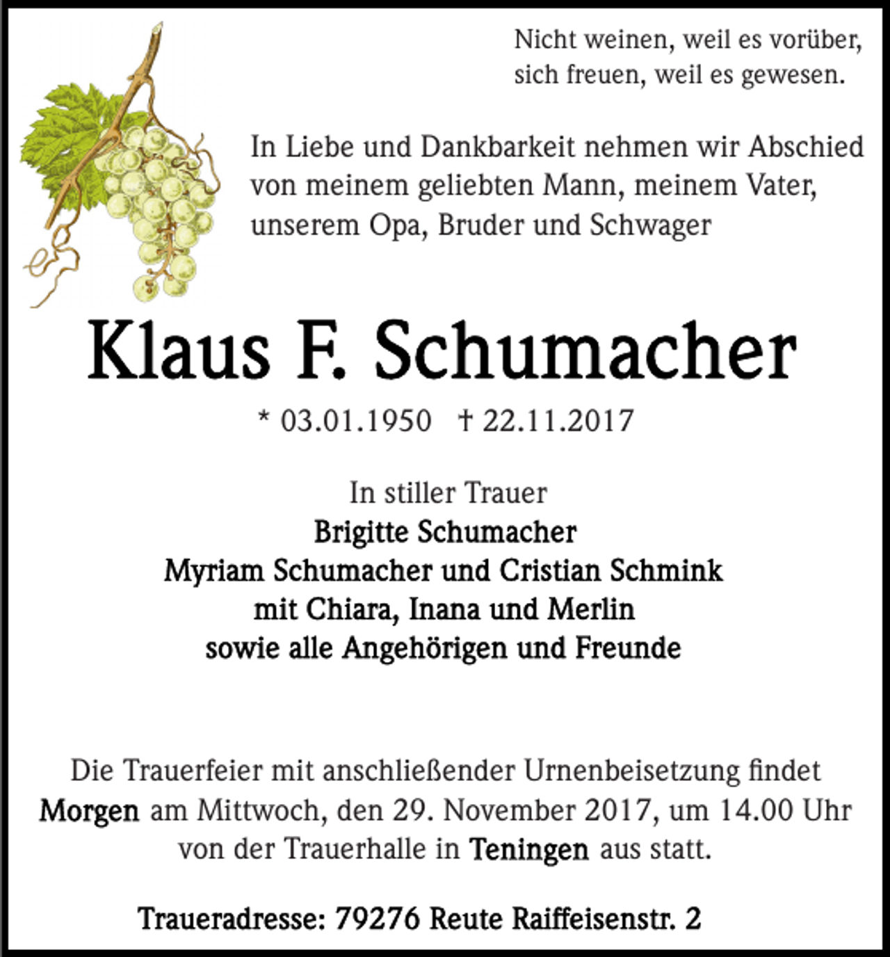 <p>Ni<br />c ht weinen,<br />w ei n e n, weil<br />w eil esesvvorüber,<br />o r ü b er,<br />Nicht<br />sich<br />freuen,<br />si<br />c h fr<br />e u e n, weil<br />w eil es<br />es gewesen.<br />g e w es e n.</p><p>IInn Liebe<br />Li e b e und<br />u n d Dankbarkeit<br />D a n k b ar k eit nehmen<br />n e h m e n wir<br />wir Abschied<br />A bs c hi e d<br />v o n meinem<br />m ei n e m ggeliebten<br />eli e bt e n Mann,<br />M a n n, meinem<br />m ei n e m Vater,<br />Vat er,<br />von<br />unserem<br />u ns er e m Opa,<br />O p a, Bruder<br />Br u d er uund<br />n d SSchwager<br />c h w a g er</p><p>** 03.01.195 3. 0 1. 1 9 5 0 †<br />† 22.11.2017<br />. . 2 0 1 7<br />IInn stiller<br />still er Trauer<br />Tr a u er</p><p>Die<br />Di<br />e TrTrauerfeier<br />a u erf ei er mit<br />mit aanschließender<br />ns c hli e ß e n d er Urnenbeisetzung<br />Ur n e n b eis et z u n g ﬁﬁndet<br />n d et<br />aamm Mittwoch,<br />Mitt w o c h, den<br />d e n 29.<br />2 9. November<br />N o v e m b er 2017,<br />2 0 1 7, um<br />u m 14.00<br />1 4. Uhr<br />U hr<br />v o n der<br />d er Trauerhalle<br />Tr a u er h all e iinn<br />aaus<br />us st<br />statt.<br />att.<br />von</p>
