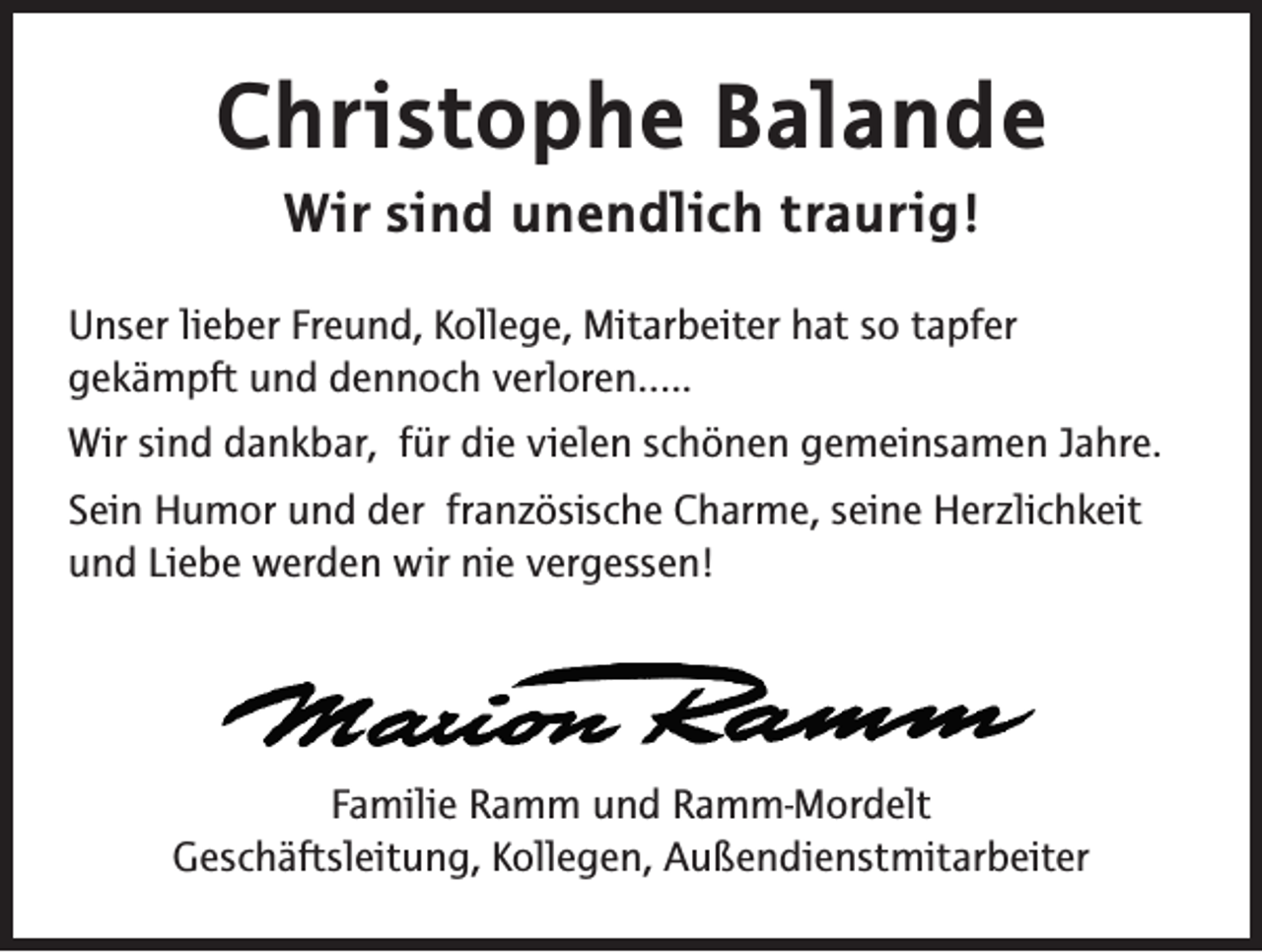 <p>Christophe Balande<br />Wir sind unendlich traurig!</p><p>Unser lieber Freund, Kollege, Mitarbeiter hat so tapfer<br />gekämpft und dennoch verloren…..<br />Wir sind dankbar, für die vielen schönen gemeinsamen Jahre.<br />Sein Humor und der französische Charme, seine Herzlichkeit<br />und Liebe werden wir nie vergessen!</p><p>Familie Ramm und Ramm-Mordelt<br />Geschäftsleitung, Kollegen, Außendienstmitarbeiter</p>