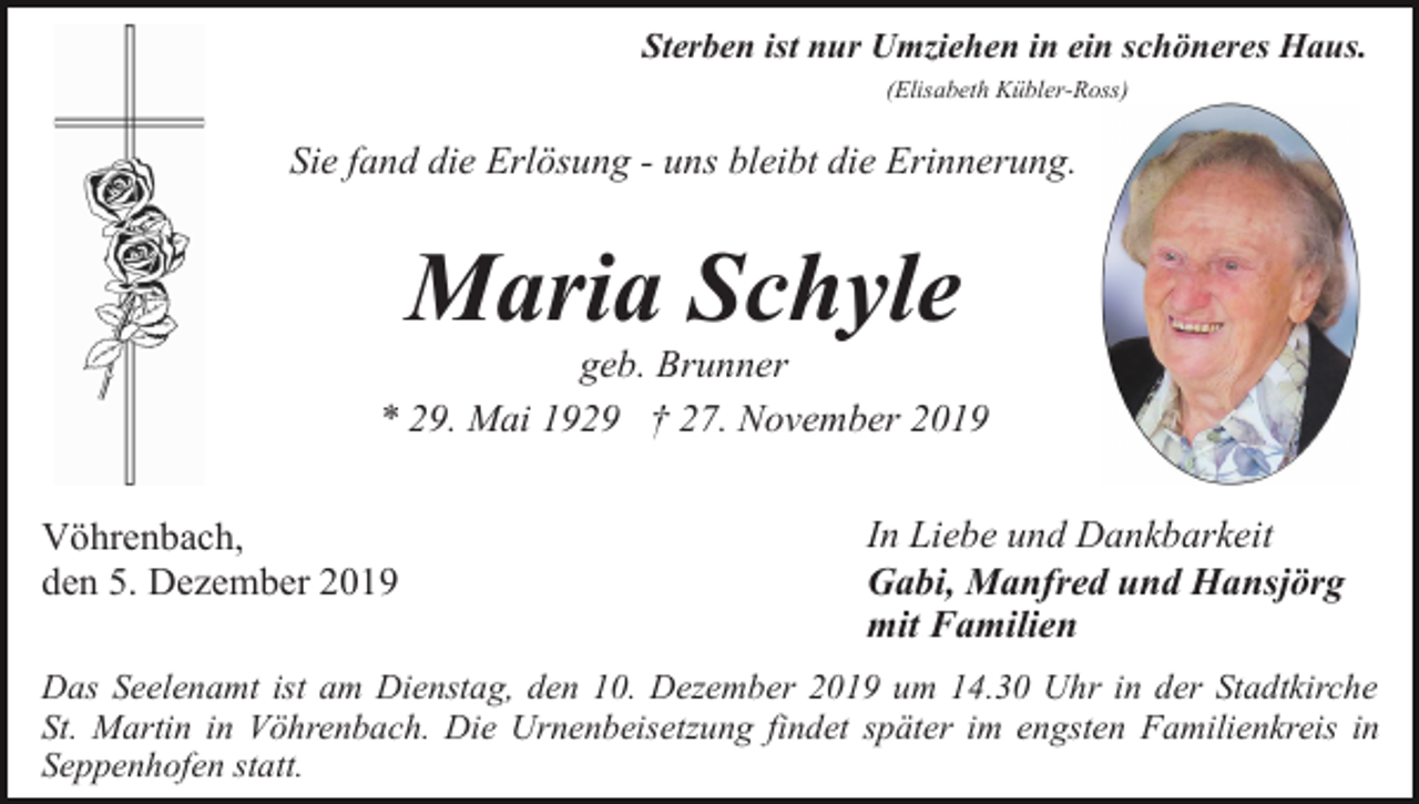 <p>Sterben ist nur Umziehen in ein schöneres Haus.<br />(Elisabeth Kübler-Ross)</p><p>Sie fand die Erlösung - uns bleibt die Erinnerung.</p><p>Maria Schyle<br />geb. Brunner<br />* 29. Mai 1929 † 27. November 2019<br />Vöhrenbach,<br />den 5. Dezember 2019</p><p>In Liebe und Dankbarkeit<br />Gabi, Manfred und Hansjörg<br />mit Familien</p><p>Das Seelenamt ist am Dienstag, den 10. Dezember 2019 um 14.30 Uhr in der Stadtkirche<br />St. Martin in Vöhrenbach. Die Urnenbeisetzung findet später im engsten Familienkreis in<br />Seppenhofen statt.</p>