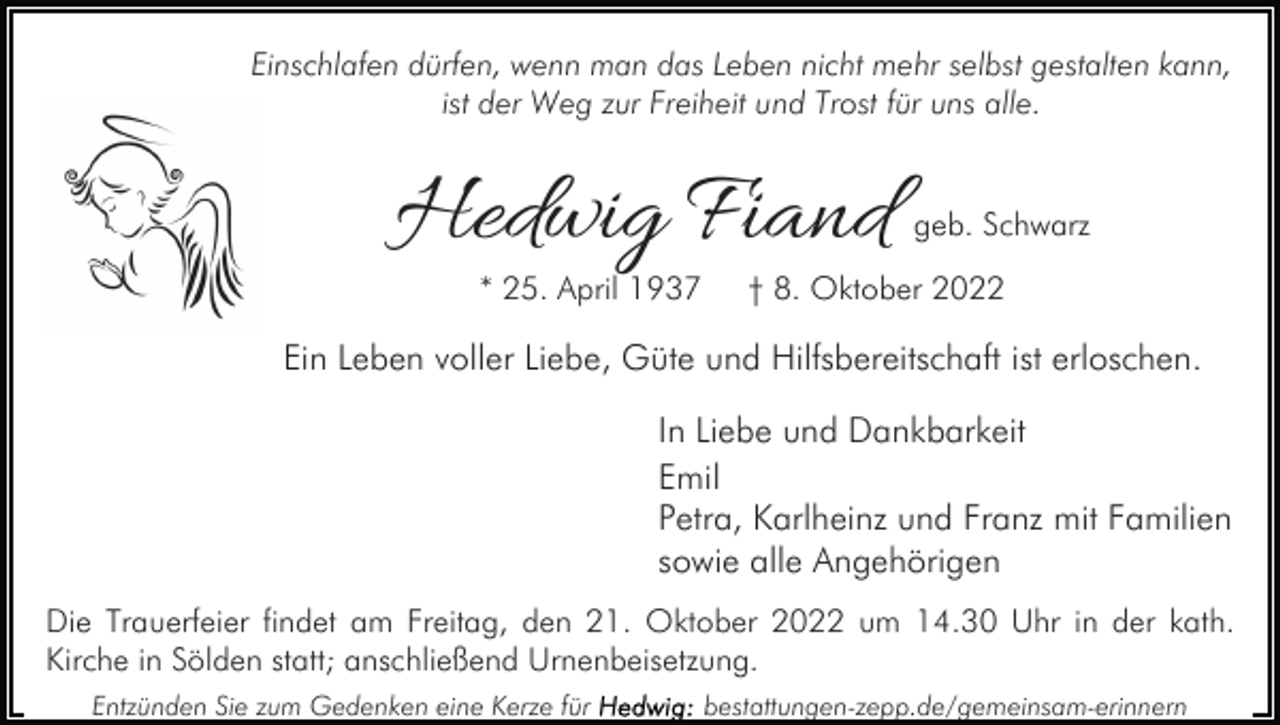 <p>Einschlafen dürfen, wenn man das Leben nicht mehr selbst gestalten kann,<br />ist der Weg zur Freiheit und Trost für uns alle.</p><p>Hedwig Fiand<br />* 25. April 1937</p><p>geb. Schwarz</p><p>† 8. Oktober 2022</p><p>Ein Leben voller Liebe, Güte und Hilfsbereitschaft ist erloschen.<br />In Liebe und Dankbarkeit<br />Emil<br />Petra, Karlheinz und Franz mit Familien<br />sowie alle Angehörigen<br />Die Trauerfeier findet am Freitag, den 21. Oktober 2022 um 14.30 Uhr in der kath.<br />Kirche in Sölden statt; anschließend Urnenbeisetzung.<br />Entzünden Sie zum Gedenken eine Kerze für</p><p>bestattungen-zepp.de/gemeinsam-erinnern</p>