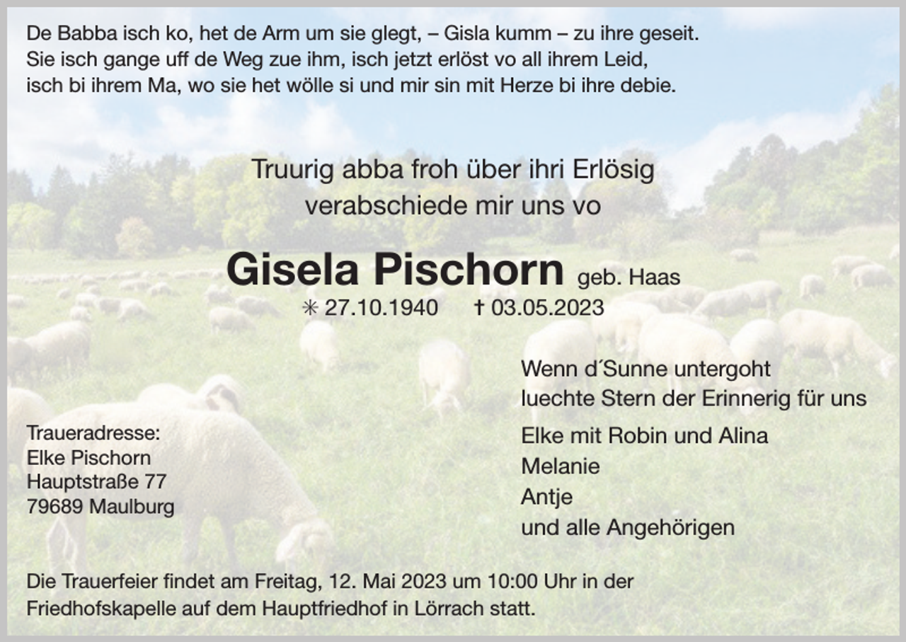 <p>De Babba isch ko, het de Arm um sie glegt, – Gisla kumm – zu ihre geseit.<br />Sie isch gange uff de Weg zue ihm, isch jetzt erlöst vo all ihrem Leid,<br />isch bi ihrem Ma, wo sie het wölle si und mir sin mit Herze bi ihre debie.</p><p>Truurig abba froh über ihri Erlösig<br />verabschiede mir uns vo</p><p>Gisela Pischorn geb. Haas<br />✳ 27.10.1940</p><p>✝ 03.05.2023</p><p>Wenn d´Sunne untergoht<br />luechte Stern der Erinnerig für uns<br />Traueradresse:<br />Elke Pischorn<br />Hauptstraße 79689 Maulburg</p><p>Elke mit Robin und Alina<br />Melanie<br />Antje<br />und alle Angehörigen</p><p>Die Trauerfeier ﬁndet am Freitag, 12. Mai 2023 um 10:00 Uhr in der<br />Friedhofskapelle auf dem Hauptfriedhof in Lörrach statt.</p>