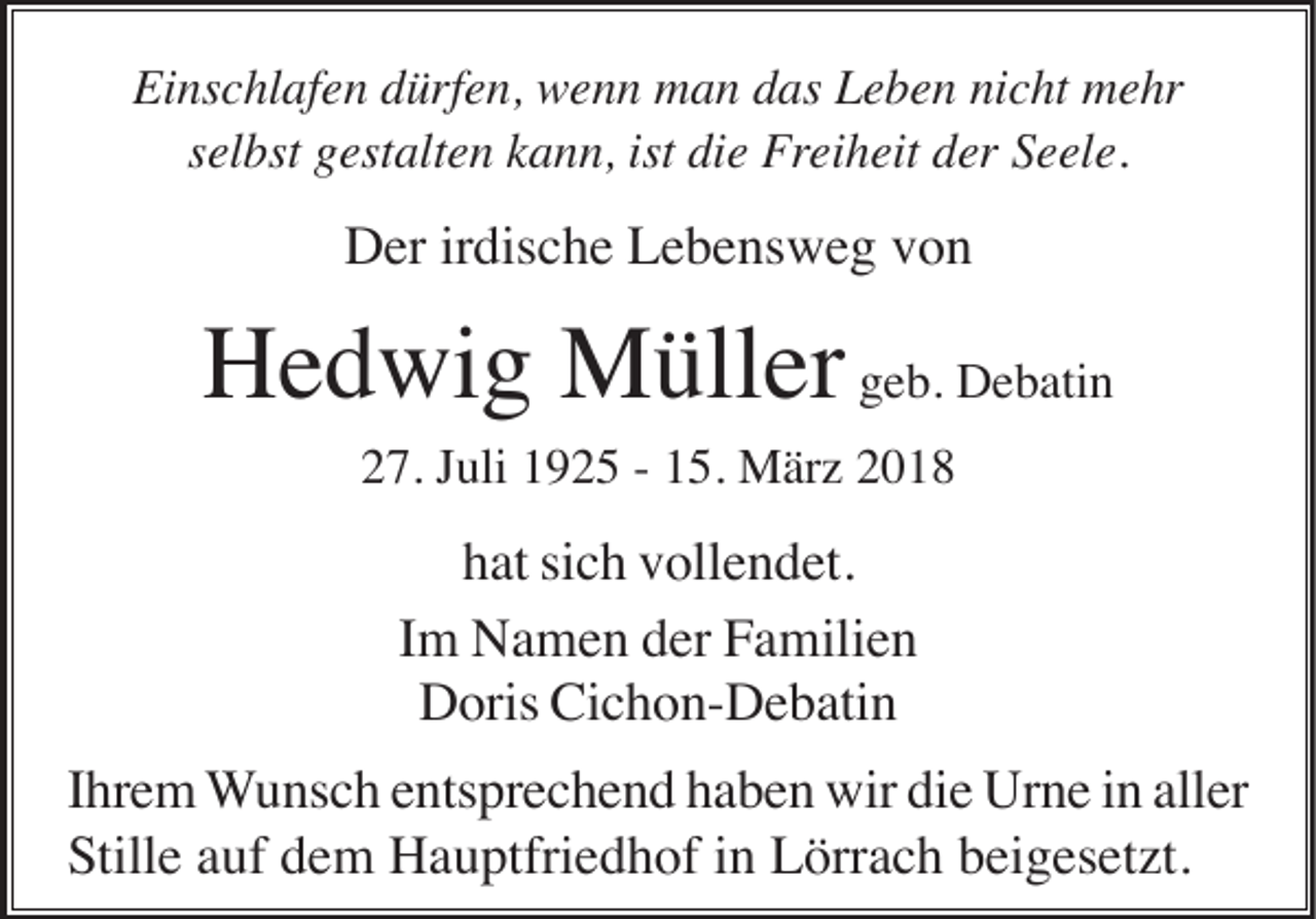 <p>Ei<br />Einschlafen<br />ns c hl af e n ddürfen,<br />ürf e n, wenn<br />w e n n man<br />m a n ddas<br />as LLeben<br />e b e n ninicht<br />c ht mehr<br />m e hr<br />s el bst gestalten<br />g est alt e n kann,<br />k a n n, ist<br />di e Freiheit<br />Frei h eit der<br />d er Seele.<br />S e el e.<br />selbst<br />ist die</p><p>Der<br />D er irirdische<br />dis c h e LLebensweg<br />e b e ns w e g vvon<br />on</p><p>H e d wi g Müller<br />M üll er ggeb.<br />e b. Debatin<br />D e b ati n<br />Hedwig<br />2 7. JJuli<br />uli 11925<br />9 2 5 -- 115.<br />5. März<br />M är z 22<br />27.</p><p>hhat<br />at sisich<br />c h vvollendet.<br />oll e n d et.<br />IImm Namen<br />N a m e n der<br />d er Familien<br />F a mili e n<br />Doris<br />Cichon-Debatin<br />D oris Ci<br />c h o n- D e b ati n<br />Ihrem<br />die<br />aller<br />I hr e m WWunsch<br />u ns c h eentsprechend<br />nts pr e c h e n d hhaben<br />a b e n wir<br />wir di<br />e Urne<br />Ur n e iin<br />n all<br />er<br />SStille<br />till e auf<br />a uf dem<br />d e m Hauptfriedhof<br />H a u ptfri e d h of iinn Lörrach<br />L örr a c h beigesetzt.<br />b ei g es et zt.</p>