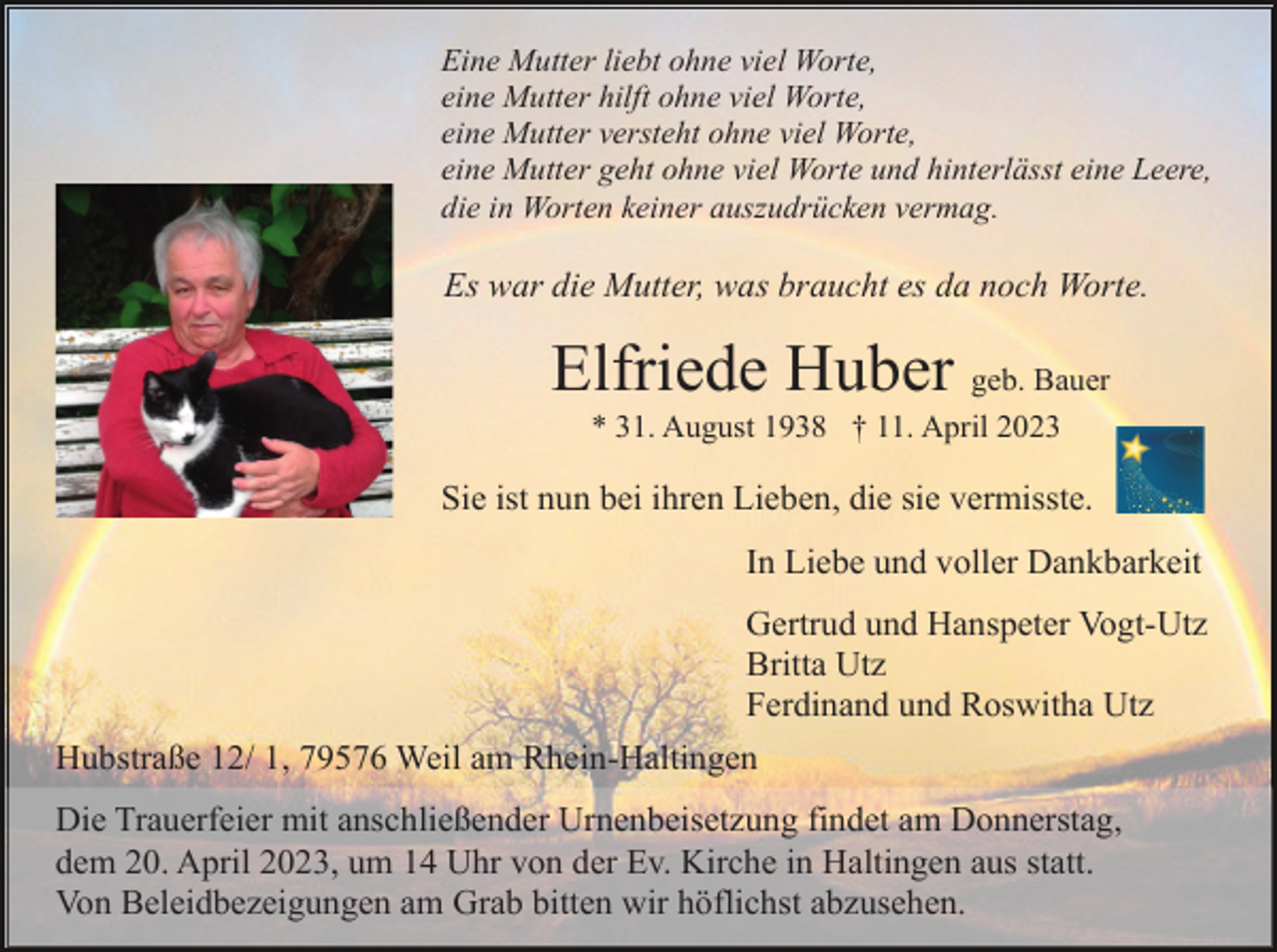 <p>Eine Mutter liebt ohne viel Worte,<br />eine Mutter hilft ohne viel Worte,<br />eine Mutter versteht ohne viel Worte,<br />eine Mutter geht ohne viel Worte und hinterlässt eine Leere,<br />die in Worten keiner auszudrücken vermag.</p><p>Es war die Mutter, was braucht es da noch Worte.</p><p>Elfriede Huber geb. Bauer<br />* 31. August 1938 † 11. April 2023</p><p>Sie ist nun bei ihren Lieben, die sie vermisste.<br />In Liebe und voller Dankbarkeit<br />Gertrud und Hanspeter Vogt-Utz<br />Britta Utz<br />Ferdinand und Roswitha Utz<br />Hubstraße 12/ 1, 79576 Weil am Rhein-Haltingen<br />Die Trauerfeier mit anschließender Urnenbeisetzung findet am Donnerstag,<br />dem 20. April 2023, um 14 Uhr von der Ev. Kirche in Haltingen aus statt.<br />Von Beleidbezeigungen am Grab bitten wir höflichst abzusehen.</p>