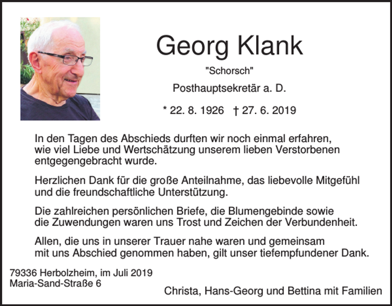 <p>Georg Klank<br />"Schorsch"</p><p>Posthauptsekretär a. D.<br />* 22. 8. 1926 † 27. 6. 2019<br />In den Tagen des Abschieds durften wir noch einmal erfahren,<br />wie viel Liebe und Wertschätzung unserem lieben Verstorbenen<br />entgegengebracht wurde.<br />Herzlichen Dank für die große Anteilnahme, das liebevolle Mitgefühl<br />und die freundschaftliche Unterstützung.<br />Die zahlreichen persönlichen Briefe, die Blumengebinde sowie<br />die Zuwendungen waren uns Trost und Zeichen der Verbundenheit.<br />Allen, die uns in unserer Trauer nahe waren und gemeinsam<br />mit uns Abschied genommen haben, gilt unser tiefempfundener Dank.<br />79336 Herbolzheim, im Juli 2019<br />Maria-Sand-Straße 6</p><p>Christa, Hans-Georg und Bettina mit Familien</p>