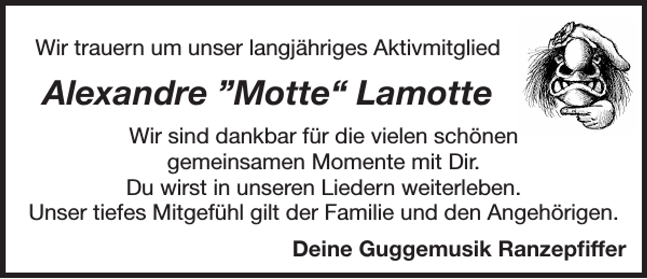 <p>Wir trauern um unser langjähriges Aktivmitglied</p><p>Alexandre ”Motte“ Lamotte<br />Wir sind dankbar für die vielen schönen<br />gemeinsamen Momente mit Dir.<br />Du wirst in unseren Liedern weiterleben.<br />Unser tiefes Mitgefühl gilt der Familie und den Angehörigen.<br />Deine Guggemusik Ranzepfiffer</p>