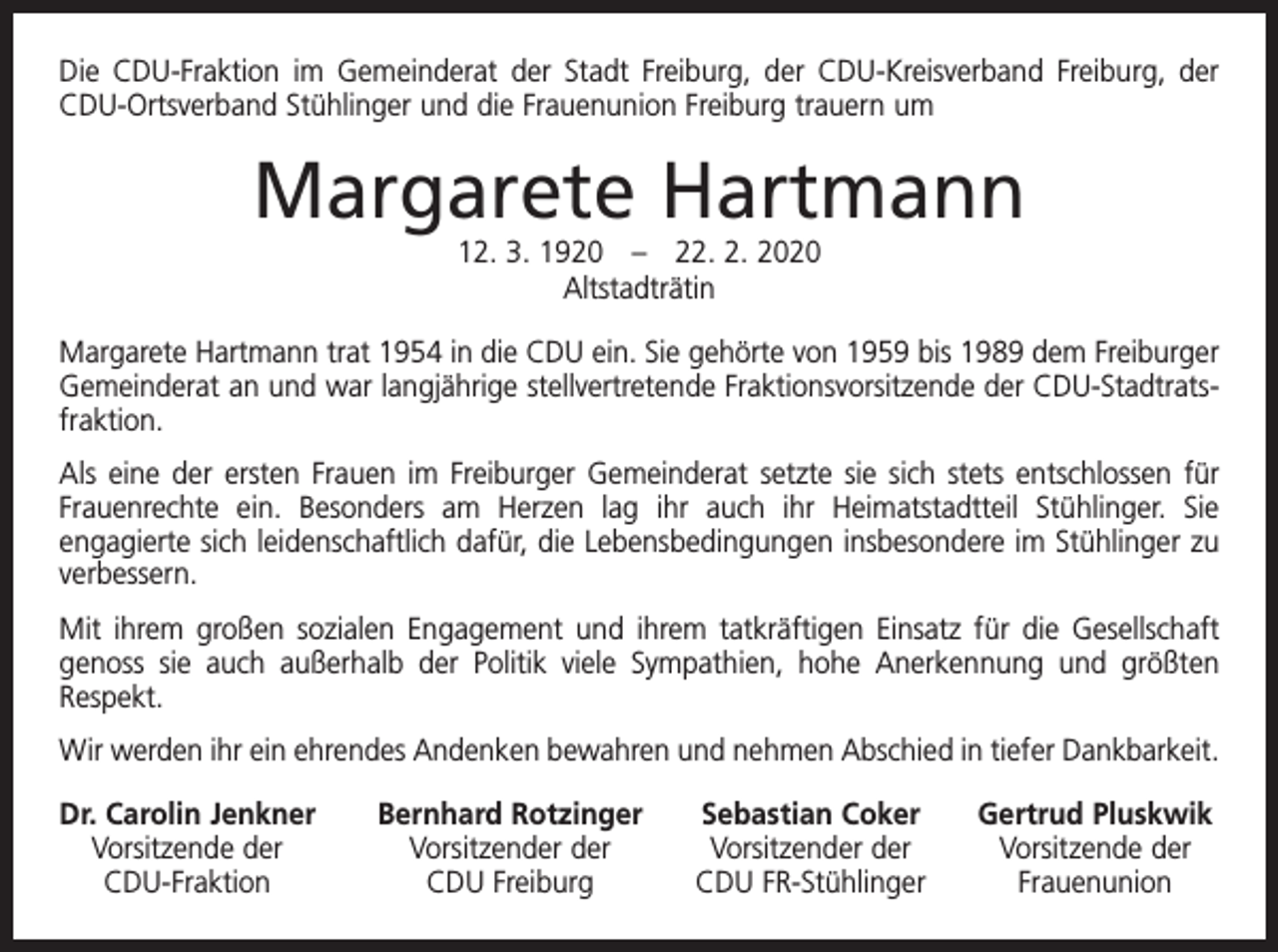<p>Die CDU-Fraktion im Gemeinderat der Stadt Freiburg, der CDU-Kreisverband Freiburg, der<br />CDU-Ortsverband Stühlinger und die Frauenunion Freiburg trauern um</p><p>Margarete Hartmann<br />12. 3. 1920 – 22. 2. 2020<br />Altstadträtin<br />Margarete Hartmann trat 1954 in die CDU ein. Sie gehörte von 1959 bis 1989 dem ­Freiburger<br />Gemeinderat an und war langjährige stellvertretende Fraktionsvorsitzende der CDU-Stadtratsfraktion.<br />Als eine der ersten Frauen im Freiburger Gemeinderat setzte sie sich stets entschlossen für<br />Frauenrechte ein. Besonders am Herzen lag ihr auch ihr Heimatstadtteil Stühlinger. Sie<br />­engagierte sich leidenschaftlich dafür, die Lebensbedingungen insbesondere im Stühlinger zu<br />verbessern.<br />Mit ihrem großen sozialen Engagement und ihrem tatkräftigen Einsatz für die Gesellschaft<br />genoss sie auch außerhalb der Politik viele Sympathien, hohe Anerkennung und größten<br />Respekt.<br />Wir werden ihr ein ehrendes Andenken bewahren und nehmen Abschied in tiefer ­Dankbarkeit.<br />r. Carolin Jenkner<br />D<br />Vorsitzende der<br />CDU-Fraktion</p><p>Bernhard Rotzinger<br />Vorsitzender der<br />CDU Freiburg</p><p>Sebastian Coker<br />Vorsitzender der<br />CDU FR-Stühlinger</p><p>Gertrud Pluskwik<br />Vorsitzende der<br />Frauenunion</p>
