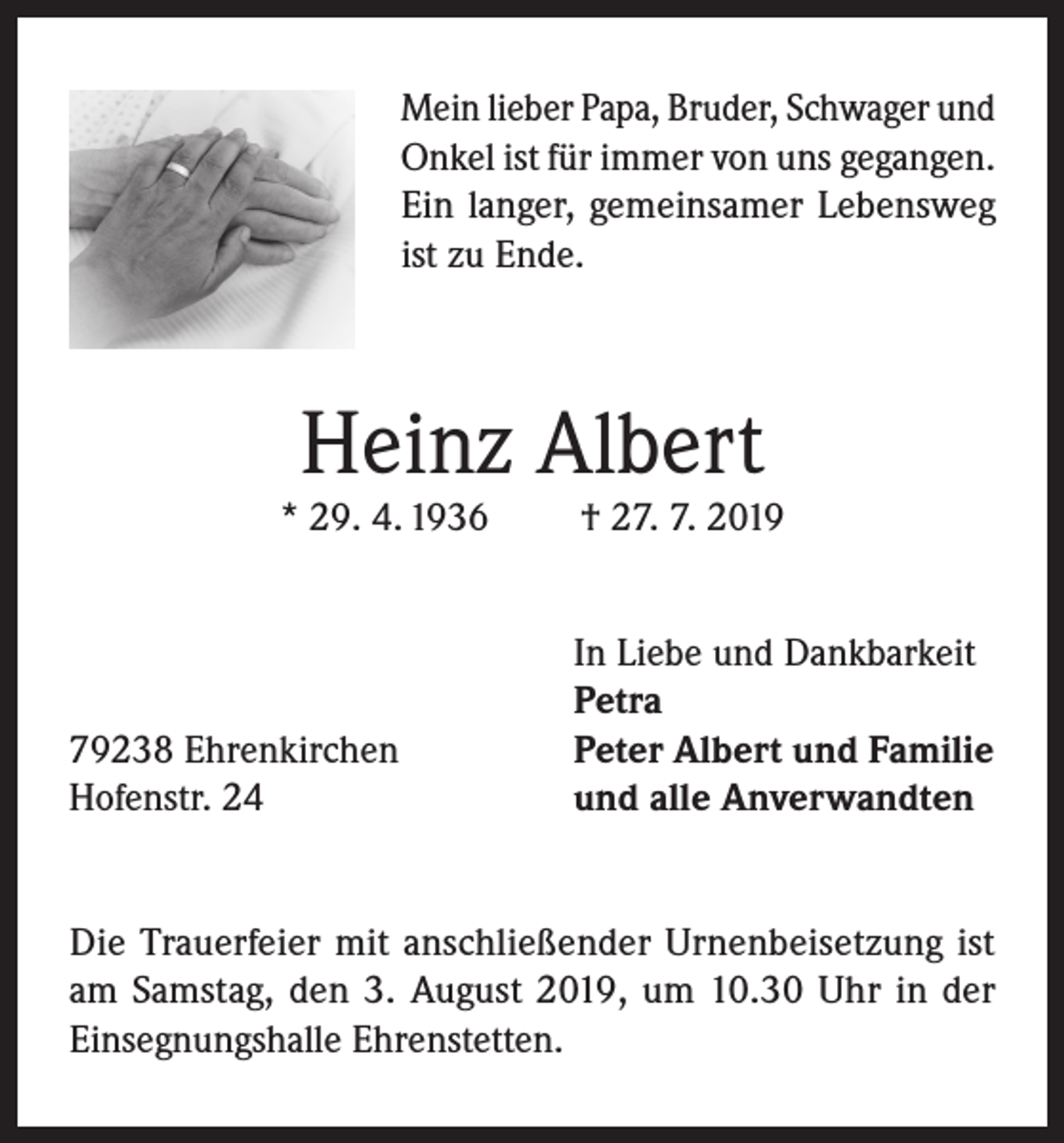 <p>Mein lieber Papa, Bruder, Schwager und<br />Onkel ist für immer von uns gegangen.<br />Ein langer, gemeinsamer Lebensweg<br />ist zu Ende.</p><p>Heinz Albert</p><p>* 29. 4. 1936</p><p>79238 Ehrenkirchen<br />Hofenstr. 24</p><p>† 27. 7. 2019</p><p>In Liebe und Dankbarkeit<br />Petra<br />Peter Albert und Familie<br />und alle Anverwandten</p><p>Die Trauerfeier mit anschließender Urnenbeisetzung ist<br />am Samstag, den 3. August 2019, um 10.30 Uhr in der<br />Einsegnungshalle Ehrenstetten.</p>