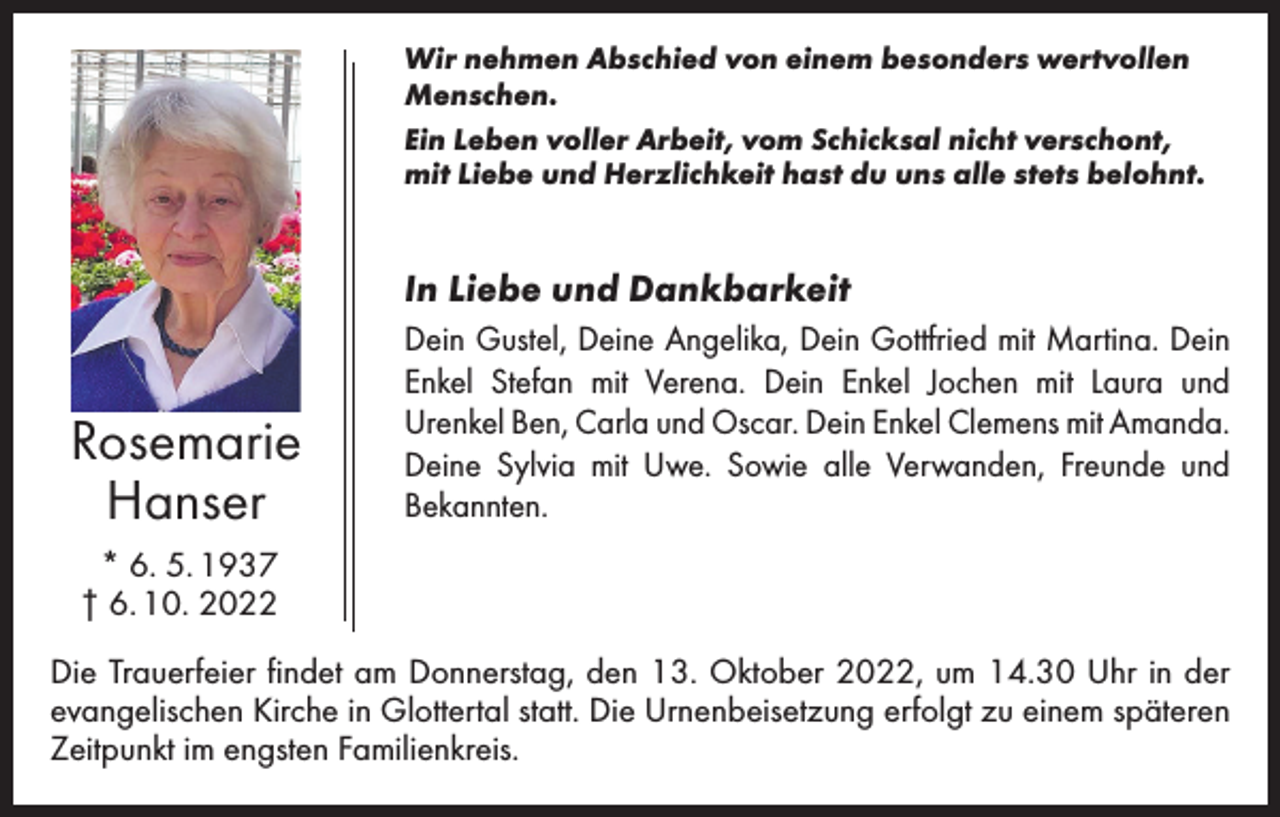 <p>Wir nehmen Abschied von einem besonders wertvollen<br />Menschen.<br />Ein Leben voller Arbeit, vom Schicksal nicht verschont,<br />mit Liebe und Herzlichkeit hast du uns alle stets belohnt.</p><p>In Liebe und Dankbarkeit</p><p>Rosemarie<br />Hanser</p><p>Dein Gustel, Deine Angelika, Dein Gottfried mit Martina. Dein<br />Enkel Stefan mit Verena. Dein Enkel Jochen mit Laura und<br />­Urenkel Ben, Carla und Oscar. Dein Enkel Clemens mit ­Amanda.<br />Deine Sylvia mit Uwe. Sowie alle Verwanden, Freunde und<br />­Bekannten.</p><p>* 6. 5. 1937<br />† 6. 10. 2022<br />Die Trauerfeier findet am Donnerstag, den 13. Oktober 2022, um 14.30 Uhr in der<br />evangelischen Kirche in Glottertal statt. Die Urnenbeisetzung erfolgt zu einem späteren<br />Zeitpunkt im engsten Familienkreis.</p>