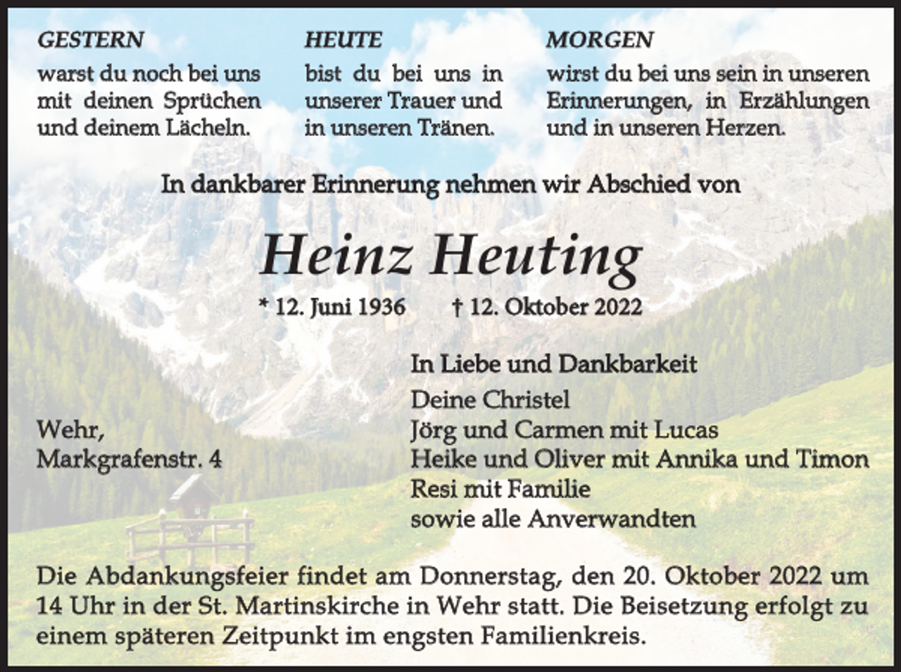<p>GESTERN</p><p>HEUTE</p><p>MORGEN</p><p>warst du noch bei uns<br />mit deinen Sprüchen<br />und deinem Lächeln.</p><p>bist du bei uns in<br />unserer Trauer und<br />in unseren Tränen.</p><p>wirst du bei uns sein in unseren<br />Erinnerungen, in Erzählungen<br />und in unseren Herzen.</p><p>In dankbarer Erinnerung nehmen wir Abschied von</p><p>Heinz Heuting</p><p>* 12. Juni 1936</p><p>Wehr,<br />Markgrafenstr. 4</p><p>† 12. Oktober 2022</p><p>In Liebe und Dankbarkeit<br />Deine Christel<br />Jörg und Carmen mit Lucas<br />Heike und Oliver mit Annika und Timon<br />Resi mit Familie<br />sowie alle Anverwandten</p><p>Die Abdankungsfeier findet am Donnerstag, den 20. Oktober 2022 um<br />14 Uhr in der St. Martinskirche in Wehr statt. Die Beisetzung erfolgt zu<br />einem späteren Zeitpunkt im engsten Familienkreis.</p>