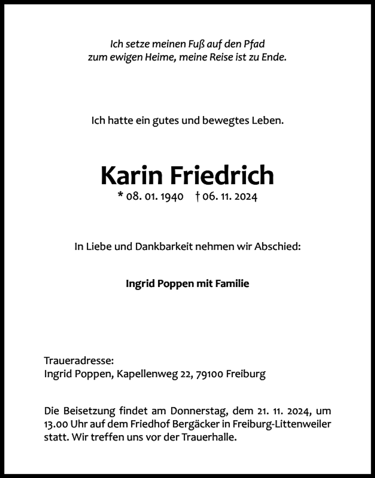 <p>Ich setze meinen Fuß auf den Pfad<br />zum ewigen Heime, meine Reise ist zu Ende.</p><p>Ich hatte ein gutes und bewegtes Leben.</p><p>Karin Friedrich<br />* 08. 01. 1940 † 06. 11. 2024</p><p>In Liebe und Dankbarkeit nehmen wir Abschied:<br />Ingrid Poppen mit Familie</p><p>Traueradresse:<br />Ingrid Poppen, Kapellenweg 22, 79100 Freiburg<br />Die Beisetzung findet am Donnerstag, dem 21. 11. 2024, um<br />13.00 Uhr auf dem Friedhof Bergäcker in Freiburg-Littenweiler<br />statt. Wir treffen uns vor der Trauerhalle.</p>