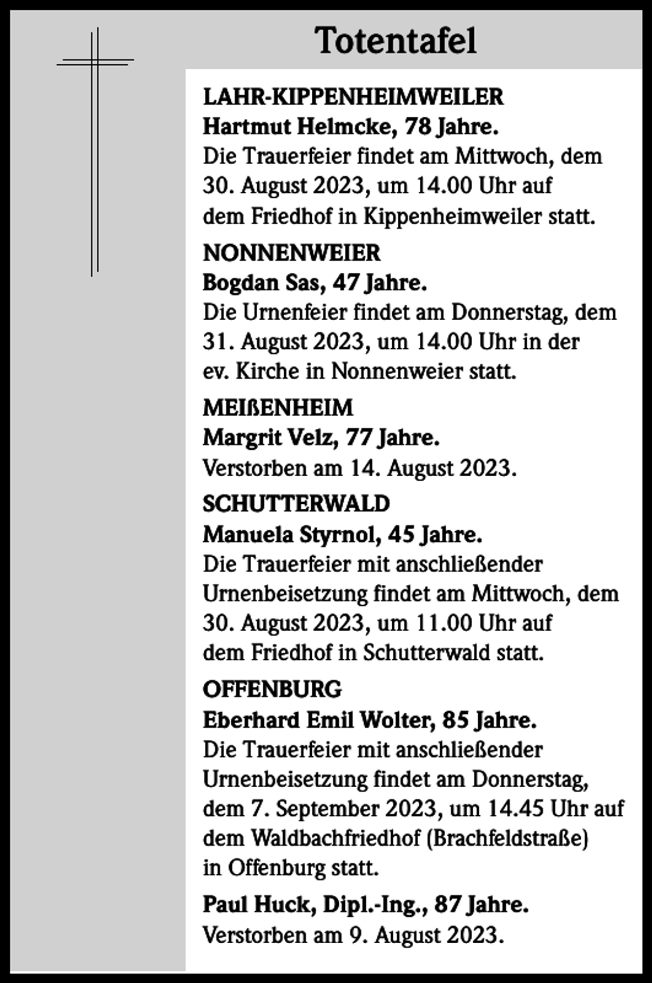 <p>Totentafel<br />Totentafel<br />LAHR-KIPPENHEIMWEILER<br />Hartmut Helmcke, 78 Jahre.<br />Die Trauerfeier findet am Mittwoch, dem<br />30. August 2023, um 14.00 Uhr auf<br />dem Friedhof in Kippenheimweiler statt.<br />NONNENWEIER<br />Bogdan Sas, 47 Jahre.<br />Die Urnenfeier findet am Donnerstag, dem<br />31. August 2023, um 14.00 Uhr in der<br />ev. Kirche in Nonnenweier statt.<br />MEIßENHEIM<br />Margrit Velz, 77 Jahre.<br />Verstorben am 14. August 2023.<br />SCHUTTERWALD<br />Manuela Styrnol, 45 Jahre.<br />Die Trauerfeier mit anschließender<br />Urnenbeisetzung findet am Mittwoch, dem<br />30. August 2023, um 11.00 Uhr auf<br />dem Friedhof in Schutterwald statt.<br />OFFENBURG<br />Eberhard Emil Wolter, 85 Jahre.<br />Die Trauerfeier mit anschließender<br />Urnenbeisetzung findet am Donnerstag,<br />dem 7. September 2023, um 14.45 Uhr auf<br />dem Waldbachfriedhof (Brachfeldstraße)<br />in Offenburg statt.<br />Paul Huck, Dipl.-Ing., 87 Jahre.<br />Verstorben am 9. August 2023.</p>