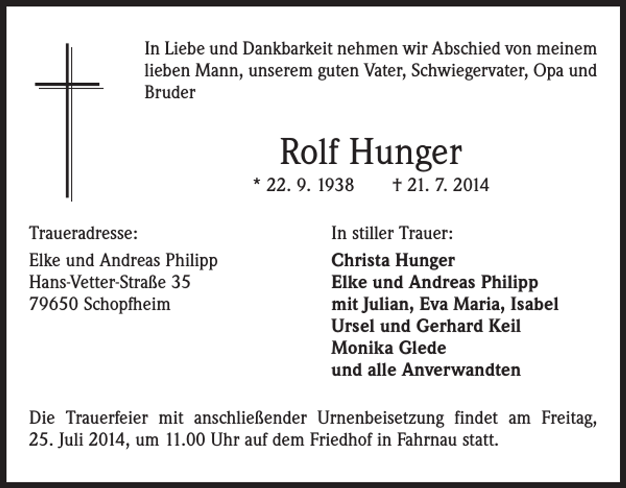 <p>In Liebe und Dankbarkeit nehmen wir Abschied von meinem<br />lieben Mann, unserem guten Vater, Schwiegervater, Opa und<br />Bruder</p><p>Rolf Hunger</p><p>* 22. 9. 1938 † 21. 7. 2014<br />Traueradresse:<br />Elke und Andreas Philipp<br />Hans-Vetter-Straße 35<br />79650 Schopfheim</p><p>In stiller Trauer:<br />Christa Hunger<br />Elke und Andreas Philipp<br />mit Julian, Eva Maria, Isabel<br />Ursel und Gerhard Keil<br />Monika Glede<br />und alle Anverwandten</p><p>Die Trauerfeier mit anschließender Urnenbeisetzung findet am Freitag,<br />25. Juli 2014, um 11.00 Uhr auf dem Friedhof in Fahrnau statt.</p>