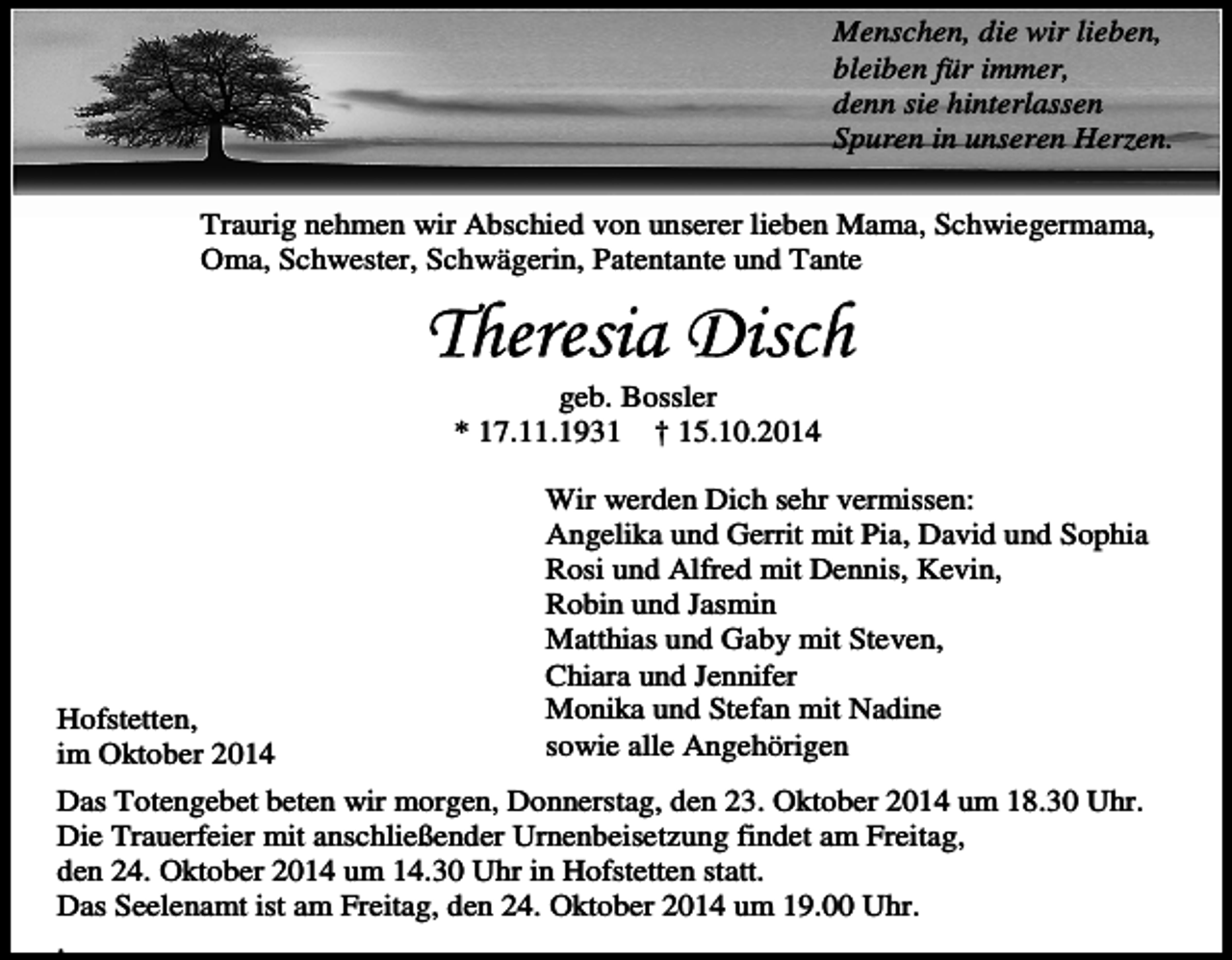 <p>Menschen, die wir lieben,<br />bleiben für immer,<br />denn sie hinterlassen<br />Spuren in unseren Herzen.<br />Traurig nehmen wir Abschied von unserer lieben Mama, Schwiegermama,<br />Oma, Schwester, Schwägerin, Patentante und Tante</p><p>geb. Bossler<br />* 17.11.1931 † 15.10.2014</p><p>Hofstetten,<br />im Oktober 2014</p><p>Wir werden Dich sehr vermissen:<br />Angelika und Gerrit mit Pia, David und Sophia<br />Rosi und Alfred mit Dennis, Kevin,<br />Robin und Jasmin<br />Matthias und Gaby mit Steven,<br />Chiara und Jennifer<br />Monika und Stefan mit Nadine<br />sowie alle Angehörigen</p><p>Das Totengebet beten wir morgen, Donnerstag, den 23. Oktober 2014 um 18.30 Uhr.<br />Die Trauerfeier mit anschließender Urnenbeisetzung findet am Freitag,<br />den 24. Oktober 2014 um 14.30 Uhr in Hofstetten statt.<br />Das Seelenamt ist am Freitag, den 24. Oktober 2014 um 19.00 Uhr.<br />.</p>
