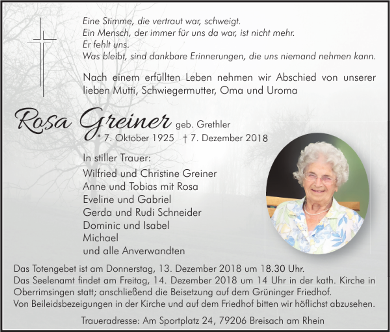 <p>Eine Stimme, die vertraut war, schweigt.<br />Ein Mensch, der immer für uns da war, ist nicht mehr.<br />Er fehlt uns.<br />Was bleibt, sind dankbare Erinnerungen, die uns niemand nehmen kann.</p><p>Nach einem erfüllten Leben nehmen wir Abschied von unserer<br />lieben Mutti, Schwiegermutter, Oma und Uroma</p><p>Rosa Greiner</p><p>geb. Grethler<br />* 7. Oktober 1925 † 7. Dezember 2018</p><p>In stiller Trauer:<br />Wilfried und Christine Greiner<br />Anne und Tobias mit Rosa<br />Eveline und Gabriel<br />Gerda und Rudi Schneider<br />Dominic und Isabel<br />Michael<br />und alle Anverwandten<br />Das Totengebet ist am Donnerstag, 13. Dezember 2018 um 18.30 Uhr.<br />Das Seelenamt findet am Freitag, 14. Dezember 2018 um 14 Uhr in der kath. Kirche in<br />Oberrimsingen statt; anschließend die Beisetzung auf dem Grüninger Friedhof.<br />Von Beileidsbezeigungen in der Kirche und auf dem Friedhof bitten wir höflichst abzusehen.<br />Traueradresse: Am Sportplatz 24, 79206 Breisach am Rhein</p>
