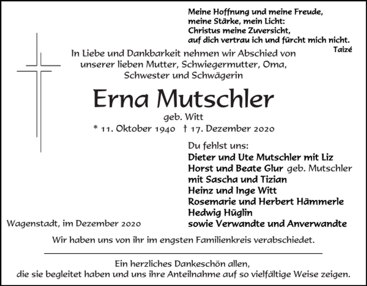 <p>In Liebe und Dankbarkeit nehmen wir Abschied von<br />unserer lieben Mutter, Schwiegermutter, Oma,<br />Schwester und Schwägerin</p><p>Erna Mutschler<br />geb. Witt<br />* 11. Oktober 1940 † 17. Dezember 2020<br />Du fehlst uns:<br />geb. Mutschler</p><p>Wagenstadt, im Dezember 2020<br />Wir haben uns von ihr im engsten Familienkreis verabschiedet.<br />Ein herzliches Dankeschön allen,<br />die sie begleitet haben und uns ihre Anteilnahme auf so vielfältige Weise zeigen.</p>