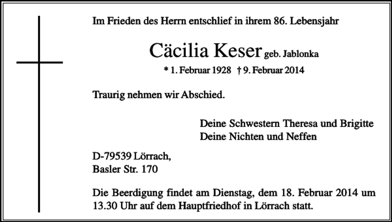 <p>Im Frieden des Herrn entschlief in ihrem 86. Lebensjahr</p><p>Cäcilia Keser geb. Jablonka<br />* 1. Februar 1928 † 9. Februar 2014</p><p>Traurig nehmen wir Abschied.<br />Deine Schwestern Theresa und Brigitte<br />Deine Nichten und Neffen<br />D-79539 Lörrach,<br />Basler Str. 170<br />Die Beerdigung findet am Dienstag, dem 18. Februar 2014 um<br />13.30 Uhr auf dem Hauptfriedhof in Lörrach statt.</p>