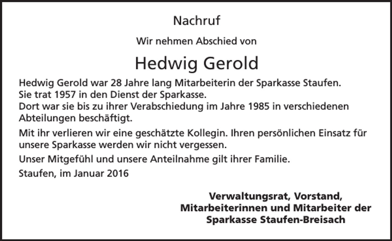<p>Nachruf<br />Wir nehmen Abschied von</p><p>Hedwig Gerold<br />Hedwig Gerold war 28 Jahre lang Mitarbeiterin der Sparkasse Staufen.<br />Sie trat 1957 in den Dienst der Sparkasse.<br />Dort war sie bis zu ihrer Verabschiedung im Jahre 1985 in verschiedenen<br />Abteilungen beschäftigt.<br />Mit ihr verlieren wir eine geschätzte Kollegin. Ihren persönlichen Einsatz für<br />unsere Sparkasse werden wir nicht vergessen.<br />Unser Mitgefühl und unsere Anteilnahme gilt ihrer Familie.<br />Staufen, im Januar 2016</p><p>Verwaltungsrat, Vorstand,<br />Mitarbeiterinnen und Mitarbeiter der<br />Sparkasse Staufen-Breisach</p>