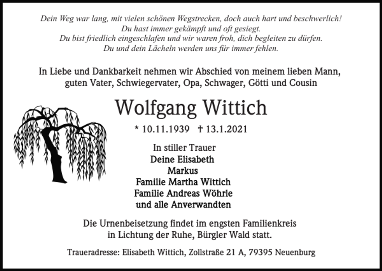 <p>Dein Weg war lang, mit vielen schönen Wegstrecken, doch auch hart und beschwerlich!<br />Du hast immer gekämpft und oft gesiegt.<br />Du bist friedlich eingeschlafen und wir waren froh, dich begleiten zu dürfen.<br />Du und dein Lächeln werden uns für immer fehlen.</p><p>In Liebe und Dankbarkeit nehmen wir Abschied von meinem lieben Mann,<br />guten Vater, Schwiegervater, Opa, Schwager, Götti und Cousin</p><p>Wolfgang Wittich<br />* 10.11.1939 † 13.1.2021<br />In stiller Trauer</p><p>Die Urnenbeisetzung findet im engsten Familienkreis<br />in Lichtung der Ruhe, Bürgler Wald statt.<br />Traueradresse: Elisabeth Wittich, Zollstraße 21 A, 79395 Neuenburg</p>
