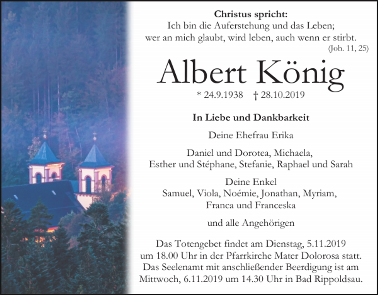 <p>Christus spricht:<br />Ich bin die Auferstehung und das Leben;<br />wer an mich glaubt, wird leben, auch wenn er stirbt.<br />(Joh. 11, 25)</p><p>Albert König<br />* 24.9.1938</p><p>† 28.10.2019</p><p>In Liebe und Dankbarkeit<br />Deine Ehefrau Erika<br />Daniel und Dorotea, Michaela,<br />Esther und Stéphane, Stefanie, Raphael und Sarah<br />Deine Enkel<br />Samuel, Viola, Noémie, Jonathan, Myriam,<br />Franca und Franceska<br />und alle Angehörigen<br />Das Totengebet findet am Dienstag, 5.11.2019<br />um 18.00 Uhr in der Pfarrkirche Mater Dolorosa statt.<br />Das Seelenamt mit anschließender Beerdigung ist am<br />Mittwoch, 6.11.2019 um 14.30 Uhr in Bad Rippoldsau.</p>