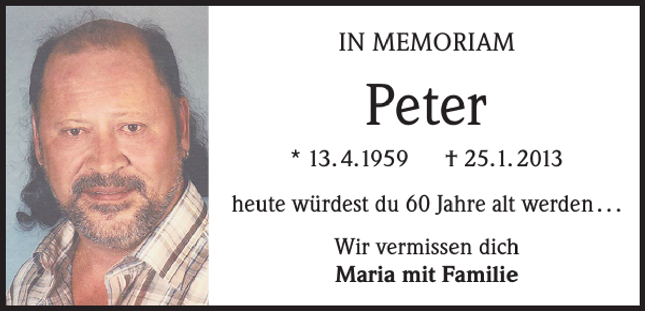 <p>IN MEMORIAM</p><p>Peter<br />* 13. 4.1959 † 25.1. 2013<br />heute würdest du 60 Jahre alt werden . . .<br />Wir vermissen dich<br />Maria mit Familie</p>