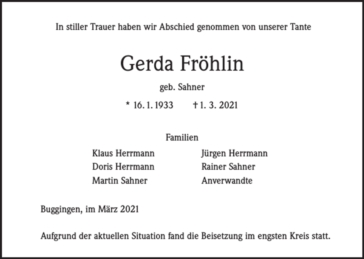 <p>In stiller Trauer haben wir Abschied genommen von unserer Tante</p><p>Gerda Fröhlin<br />geb. Sahner<br />* 16. 1. 1933 † 1. 3. 2021<br />Familien<br />Klaus Herrmann<br />Doris Herrmann<br />Martin Sahner</p><p>Jürgen Herrmann<br />Rainer Sahner<br />Anverwandte</p><p>Buggingen, im März 2021<br />Aufgrund der aktuellen Situation fand die Beisetzung im engsten Kreis statt.</p>