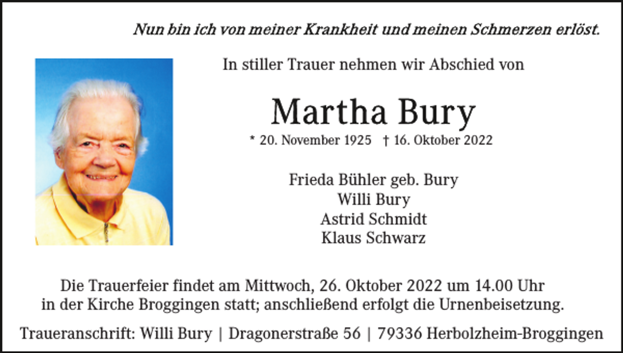 <p>In stiller Trauer nehmen wir Abschied von</p><p>* 20. November 1925 † 16. Oktober 2022</p><p>Frieda Bühler geb. Bury<br />Willi Bury<br />Astrid Schmidt<br />Klaus Schwarz<br />Die Trauerfeier findet am Mittwoch, 26. Oktober 2022 um 14.00 Uhr<br />in der Kirche Broggingen statt; anschließend erfolgt die Urnenbeisetzung.<br />Traueranschrift: Willi Bury | Dragonerstraße 56 | 79336 Herbolzheim-Broggingen</p>