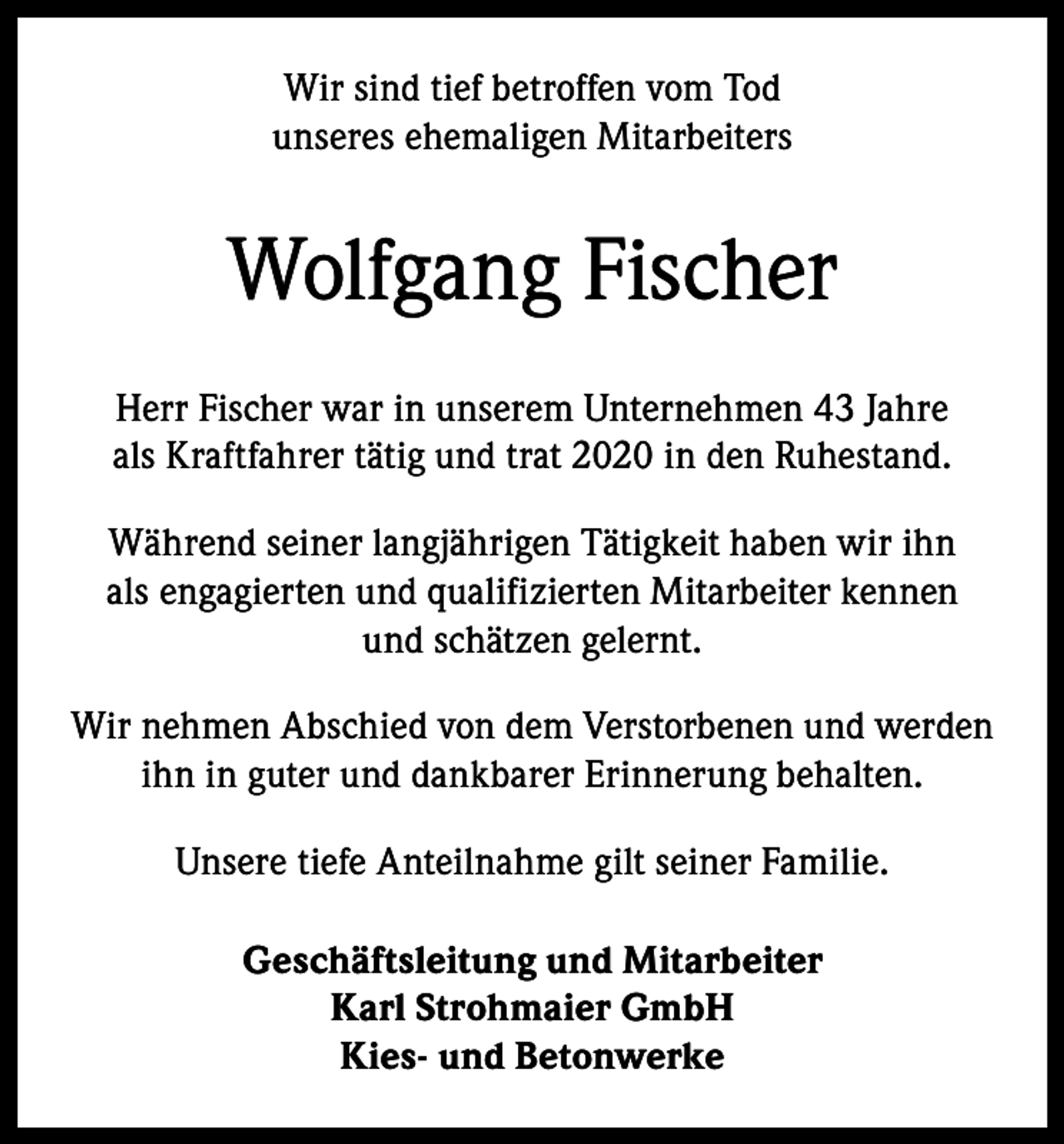 <p>Wir sind tief betroffen vom Tod<br />unseres ehemaligen Mitarbeiters</p><p>Wolfgang Fischer<br />Herr Fischer war in unserem Unternehmen 43 Jahre<br />als Kraftfahrer tätig und trat 2020 in den Ruhestand.<br />Während seiner langjährigen Tätigkeit haben wir ihn<br />als engagierten und qualifizierten Mitarbeiter kennen<br />und schätzen gelernt.<br />Wir nehmen Abschied von dem Verstorbenen und werden<br />ihn in guter und dankbarer Erinnerung behalten.<br />Unsere tiefe Anteilnahme gilt seiner Familie.<br />Geschäftsleitung und Mitarbeiter<br />Karl Strohmaier GmbH<br />Kies- und Betonwerke</p>
