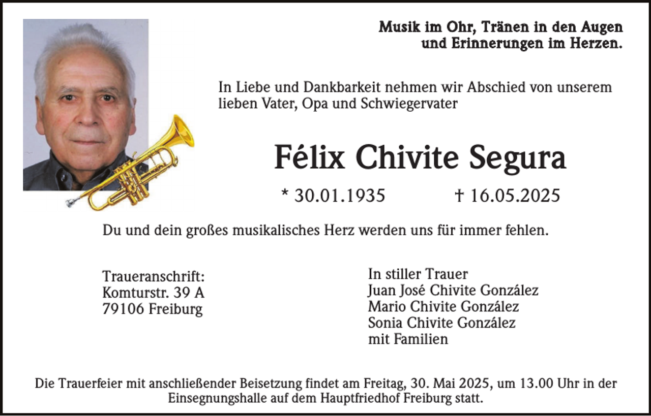 <p>Musik im Ohr, Tränen in den Augen<br />und Erinnerungen im Herzen.</p><p>In Liebe und Dankbarkeit nehmen wir Abschied von unserem<br />lieben Vater, Opa und Schwiegervater</p><p>Félix Chivite Segura<br />* 30.01.1935</p><p>† 16.05.2025</p><p>Du und dein großes musikalisches Herz werden uns für immer fehlen.<br />Traueranschrift:<br />Komturstr. 39 A<br />79106 Freiburg</p><p>In stiller Trauer<br />Juan José Chivite González<br />Mario Chivite González<br />Sonia Chivite González<br />mit Familien</p><p>Die Trauerfeier mit anschließender Beisetzung findet am Freitag, 30. Mai 2025, um 13.00 Uhr in der<br />Einsegnungshalle auf dem Hauptfriedhof Freiburg statt.</p>